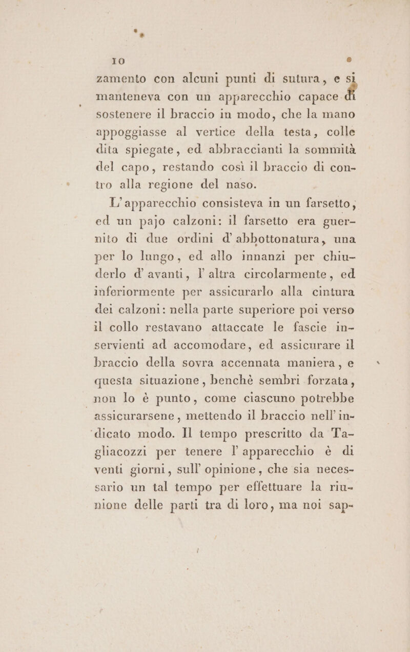 zamento con alcuni punti di sutura, e si manteneva con un apparecchio ni, sostenere il braccio in modo, che la mano appoggiasse al vertice della testa, colle dita spiegate, ed abbraccianti la sommità del capo, restando così il braccio di con- tro alla regione del naso. L'apparecchio consisteva in un farsetto; ed un pajo calzoni: il farsetto era guer- nito di due ordini d'abbottonatura, una per lo lungo, ed allo innanzi per chiu- derlo d' avanti, l altra circolarmente, ed inferiormente per assicurarlo alla cintura del calzoni: nella parte superiore poi verso il collo restavano attaccate le fascie in- servienti ad accomodare, ed assicurare il braccio della sovra accennata maniera, e questa situazione , benchè sembri forzata, . non lo è punto, come ciascuno potrebbe | assicurarsene, mettendo il braccio nell’ in- ‘dicato modo. Il tempo prescritto da Ta- gliacozzi per tenere l'apparecchio è di venti giorni, sull opinione, che sia neces- sario un tal tempo per effettuare la riu- nione delle parti tra di loro, ma noi sap-