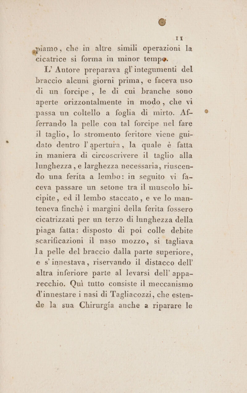 © , Tao iamo, che in altre simili operazioni la cicatrice si forma in minor tempo. L’ Autore preparava gl'integumenti del braccio alcuni giorni prima, e faceva uso di un forcipe, le di cui branche sono aperte orizzontalmente in modo, che vi passa un coltello a foglia di mirto. Af- ferrando la pelle con tal forcipe nel fare il taglio, lo stromento feritore viene gui- dato dentro l'apertura, la quale è fatta in maniera di circoscrivere il taglio alla lunghezza, e larghezza necessaria, riuscen- do una ferita a lembo: in seguito vi fa- ceva passare un setone tra il muscolo bi- cipite, ed il lembo staccato, e ve lo man- teneva finchè i margini della ferita fossero cicatrizzati per un terzo di lunghezza della piaga fatta: disposto di poi colle debite scarificazioni il naso mozzo, si tagliava la pelle del braccio dalla parte superiore, e s innestava, riservando il distacco dell’ altra inferiore parte al levarsi dell’ appa- recchio. Quì tuito consiste il meccanismo d’innestare 1 nasi di Tagliacozzi, che esten- de la sua Chirurgia anche a riparare le