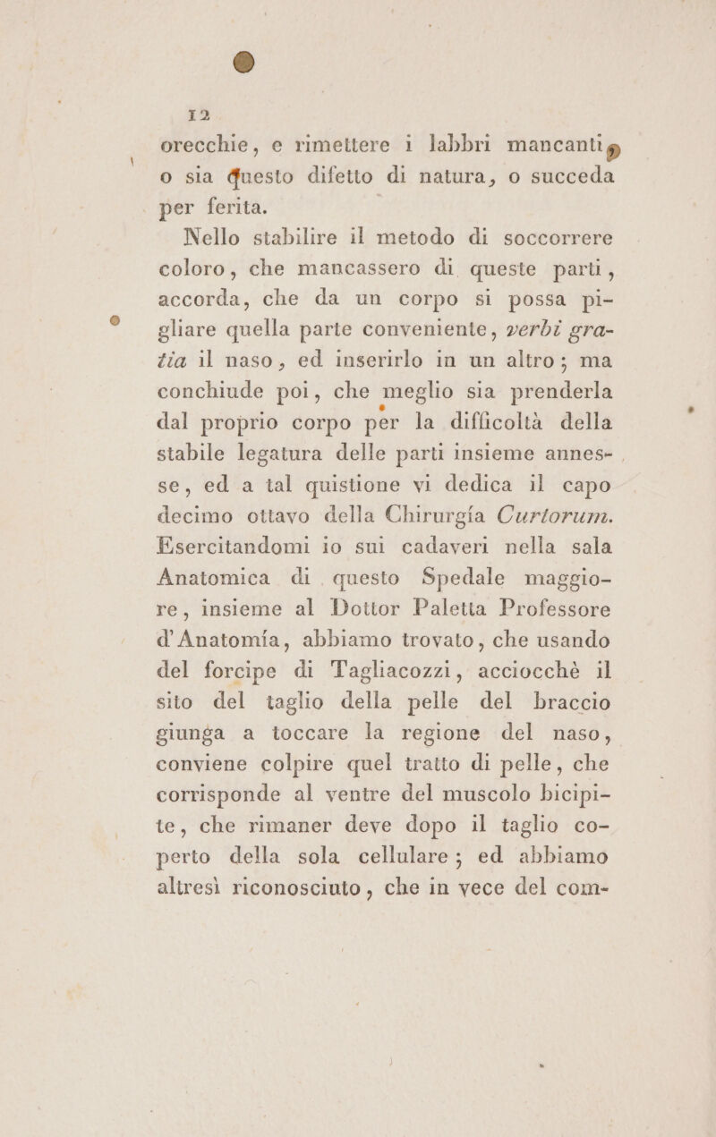 orecchie, e rimettere i labbri mancantig o sia Guesto difetto di natura, o succeda | per ferita. | Nello stabilire il metodo di soccorrere coloro, che mancassero di, queste parti, accorda, che da un corpo si possa pi- gliare quella parte conveniente, verdi gra- Zia il naso, ed inserirlo in un altro; ma conchiude poi, che meglio sia prenderla dal proprio corpo per la difficoltà della stabile legatura delle parti insieme annes- , se, ed a tal quistione vi dedica il capo decimo ottavo della Chirurgia Curtorum. Esercitandomi io sui cadaveri nella sala Anatomica di questo Spedale maggio- re, insieme al Dottor Paletta Professore d' Anatomia, abbiamo trovato, che usando del forcipe di Tagliacozzi, acciocchè il sito del taglio della pelle del braccio giunga a toccare la regione del naso, conviene colpire quel tratto di pelle, che corrisponde al ventre del muscolo bicipi- te, che rimaner deve dopo il taglio co- perto della sola cellulare; ed abbiamo altresì riconosciuto, che in vece del com-