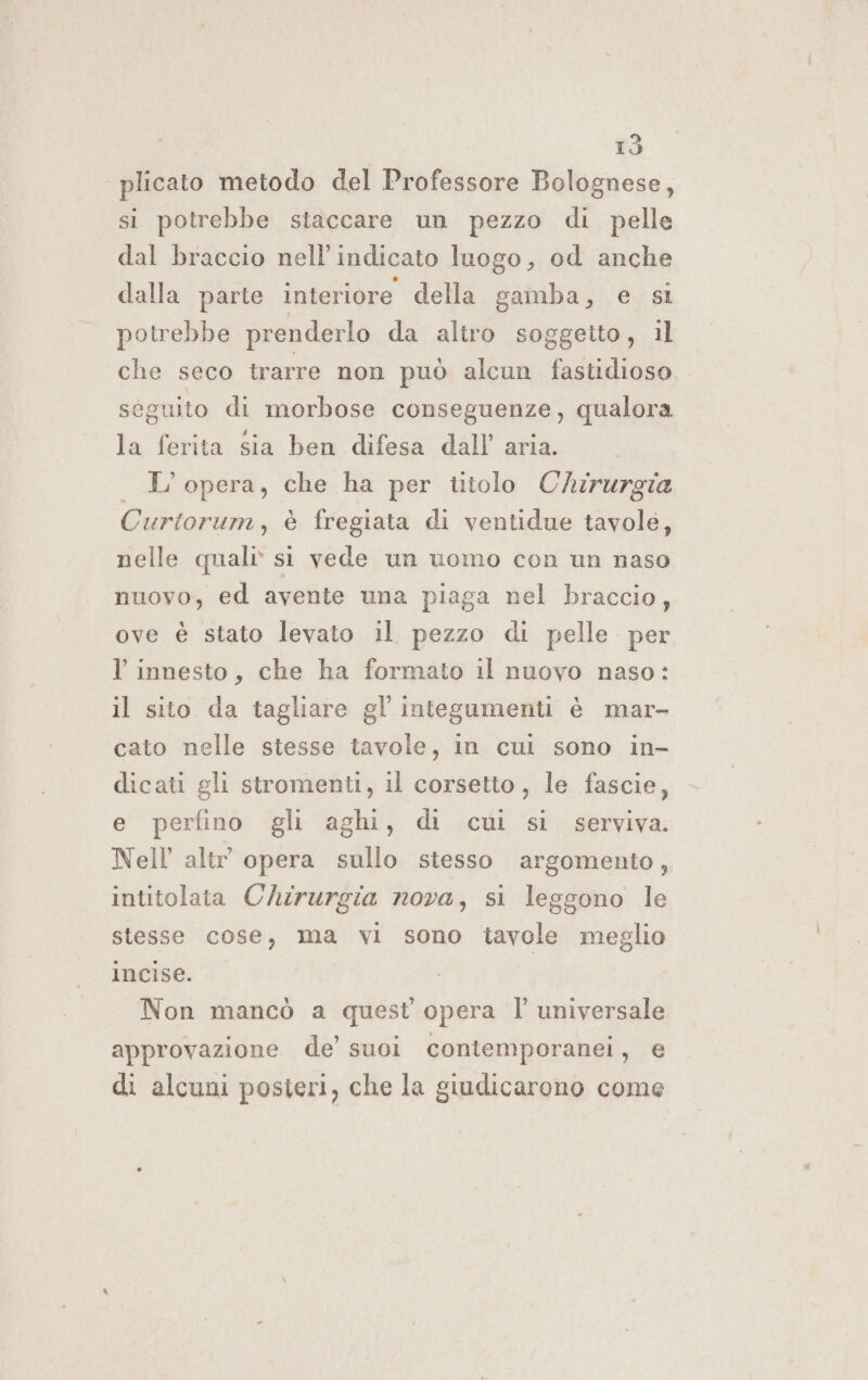 plicato metodo del Professore Bolognese, si potrebbe staccare un pezzo di pelle dal braccio nell’indicato luogo, od anche dalla parte interiore della gamba, e sì potrebbe prenderlo da altro soggetto, il che seco trarre non può alcun fastidioso séguito di morbose conseguenze, qualora la ferita sia ben difesa dall’ aria. | L'opera, che ha per titolo Chirurgia Curtorum, è fregiata di ventidue tavole, nelle quali» sì vede un uomo con un naso nuovo, ed avente una piaga nel braccio, ove è stato levato il pezzo di pelle per l innesto, che ha formato il nuovo naso: il sito da tagliare gl’ integumenti è mar- cato nelle stesse tavole, in cul sono in- dicati gli stromenti, il corsetto, le fascie, e perfino gli aghi, di cui si serviva. Nell altr opera sullo stesso argomento, intitolata Chirurgia nova, si leggono le stesse cose, ma vi sono tavole meglio lncise. | Non mancò a quest opera l universale approvazione de’ suoi contemporanei, e di alcuni posieri, che la giudicarono come