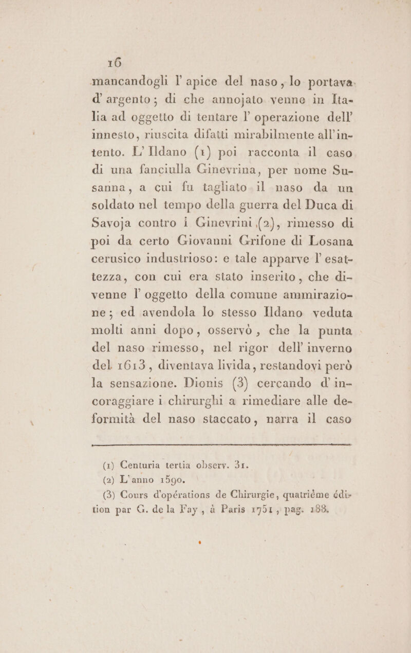 mancandogli l apice del naso , lo portava. d'argento; di che annojato venne in Ita- lia ad oggetto di tentare l’ operazione dell’ innesto, riuscita difatti mirabilmente all’in- tento. L’Ildano (1) poi racconta il caso di una fanciulla Ginevrina, per nome Su- sanna, a cui fu tagliato. il naso da un soldato nel tempo della guerra del Duca di Savoja contro i Ginevrini (2), rimesso di poi da certo Giovanni Grifone di Losana cerusico industrioso: e tale apparve l’ esat- lezza, con cul era stato inserito, che di- venne l'oggetto della comune ammirazio- ne; ed avendola lo stesso Ildano veduta molti anni dopo, osservò, che la punta del naso rimesso, nel rigor dell’ inverno del 1613, diventava livida, restandovi però la sensazione. Dionis (3) cercando d' in- coraggiare i chirurghi a rimediare alle de- formità del naso staccato, narra il caso (1) Centuria tertia observ. 31. (2) L’anno 1590. (3) Cours d'opérations de Chirurgie, quatriéme édi- tion par G. de la Fay, à Paris 1751, pag. 188,