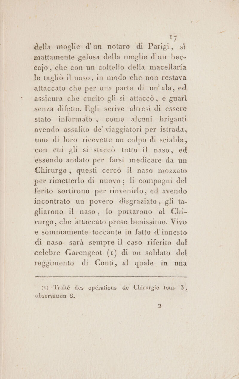1) della moglie d’un notaro di Parigi, sì mattamente gelosa della moglie d'un bec- cajo, che con un coltello della macellaria le tagliò il naso, in modo che non restava attaccato che per una parte di un'ala, ed assicura che cucito gli si attaccò, e guarì senza difetto. Egli scrive altresì di essere. stato informato , come alcuni briganti avendo assalito de’ viaggiatori per istrada, uno di loro ricevetie un colpo di sciabla, con cui gli si staccò tutto il naso, ed essendo andato per farsi medicare da un Chirurgo, questi cercò il naso mozzato per rimetterlo di nuovo; li compagni del ferito sortirono per rinvenirlo, ed avendo incontrato un povero disgraziato, gli ta- gliarono il naso, lo portarono al Chi- rurgo, che attaccato prese benissimo. Vivo e sommamente toccante in fatto d' innesto di naso sarà sempre il caso riferito dal celebre Garengeot (1) di un soldato del reggimento di Conti, al quale in una (1) Traité des opérations de Chirurgie tom. 3, observation 6.