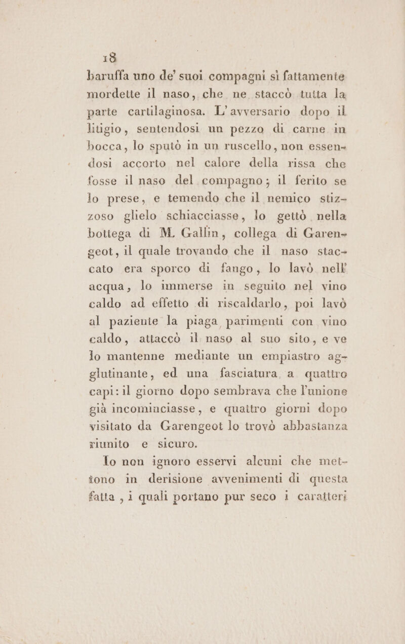 baruffa uno de’ suoi compagni sì fattamente mordette il naso, che ne staccò tutta la parte cartilaginosa. L'avversario dopo il litigio, sentendosi un pezzo di carne in bocca, lo sputò in un ruscello, non essen- dosi accorto nel calore della rissa che fosse il naso del compagno; il ferito se lo prese, e temendo che il nemico stiz- zoso glielo schiacciasse, lo gettò nella bottega di M. Gallin, collega di Garen- geot, il quale trovando che il naso stac- cato era sporco di fango, lo lavò. nell acqua, lo immerse in seguito nel vino caldo ad effetio di riscaldarlo, poi lavò al paziente la piaga parimenti con vino caldo, attaccò il naso al suo sito, e ve lo mantenne mediante un empiastro ag- glutinante, ed una fasciatura, a. quattro capi: il giorno dopo sembrava che l'unione già incominciasse, e quaitro giorni dopo visitato da Garengeot lo trovò abbastanza riunito e sicuro. To non ignoro esservi alcuni che met- tono in derisione avvenimenti di questa fatta , i quali portano pur seco 1 caratteri