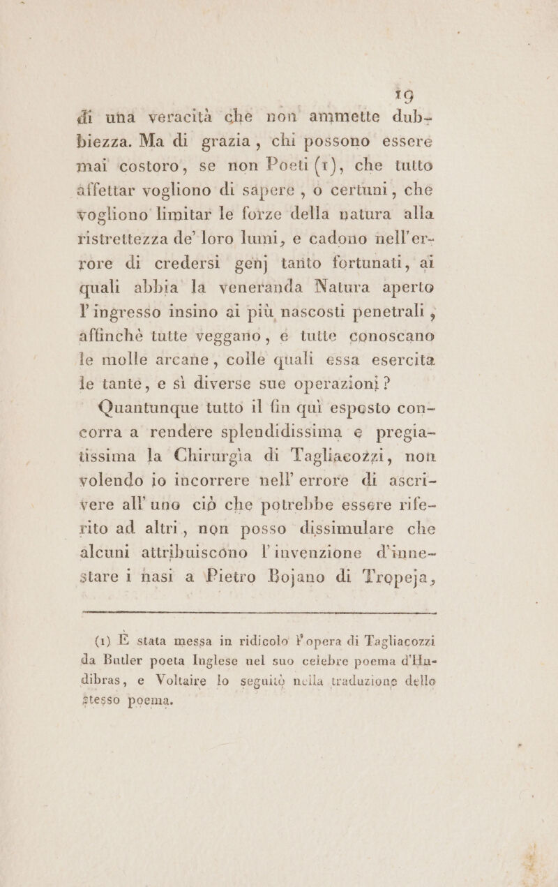 di una veracità che non ammette dub- biezza. Ma di grazia, chi possono essere mai ‘costoro, se non Poeti (1), che tutto affettar vogliono di sapere , o certuni, che vogliono limitar le forze della natura alla ristrettezza de’ loro lumi, e cadono nell'er- rore di credersi gen] tanto fortunati, ai quali abbia la veneranda Natura aperto Y ingresso insino ai più nascosti penetrali ; affinchè tutte vegganio, é tutte conoscano le molle arcane, colle quali essa esercita le tante, e sì diverse sue operazioni ? Quantunque tutto il fin qui esposto con- corra a rendere splendidissima e pregia- tissima la Chirurgia di Tagliaeozzi, non volendo io incorrere nell’ errore di ascri- vere all'uno ciò che potrebbe essere rife- rito ad altri, non posso dissimulare che alcuni aitribuiscono l'invenzione d’inne- stare 1 nasi a \Pietro Bojano di Tropeja, (1) È stata messa in ridicolo VP opera di Fagliacozzi da Butler poeta Inglese nel suo ceiebre poema d'Hu- dibras, e Voltaire lo seguitò nella traduzione dello stesso poema. I sia