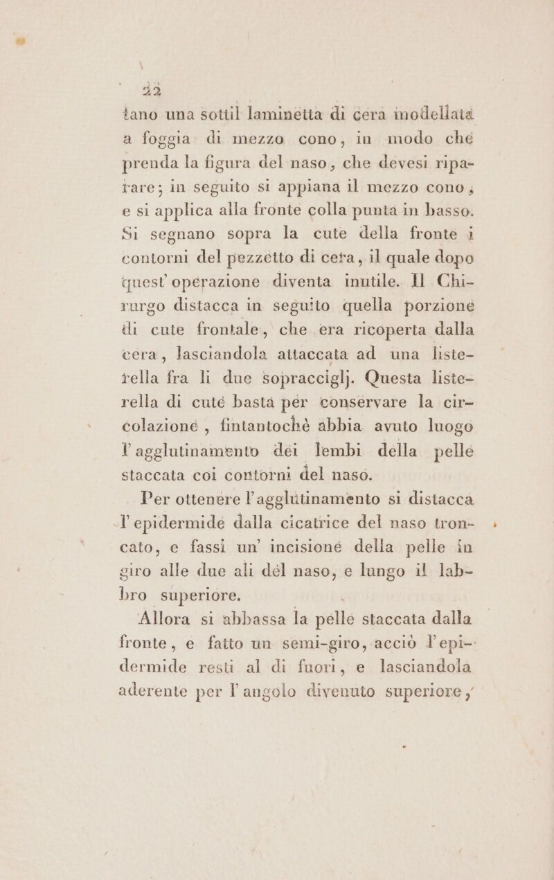 A fano una sottil laminetta di cera modellata a foggia di mezzo cono, in modo che prenda la figura del naso, che devesi ripa- fare; in seguito si appiana il mezzo cono, e si applica alla fronte colla punta in basso. Si segnano sopra la cute della fronte i contorni del pezzetto di ceta, il quale dopo quest operazione diventa inutile. Il Chi- rurgo distacca in seguito quella porzione di cute frontale, che. era ricoperta dalla cera, lasciandola attaccata ad una liste- rella fra li due sopraccigl). Questa liste- rella di cuté bastà per conservare la cir- colazione , fintantochè abbia avuto luogo l agglutinamento dei lembi della pelle staccata coi contorni del naso. Per ottenere L'agglutinamento si distacca ol epidermide dalla cicatrice del naso tron- » cato, e fassi un’ incisione della pelle in giro alle due ali dél naso, e lango il lab- bro superiore. Allora si abbassa la palle staccata dalla fronte, e fatto un semi-giro, acciò l'epi- dermide resti al di fuori, e lasciandola aderente per l angolo divenuto superiore y