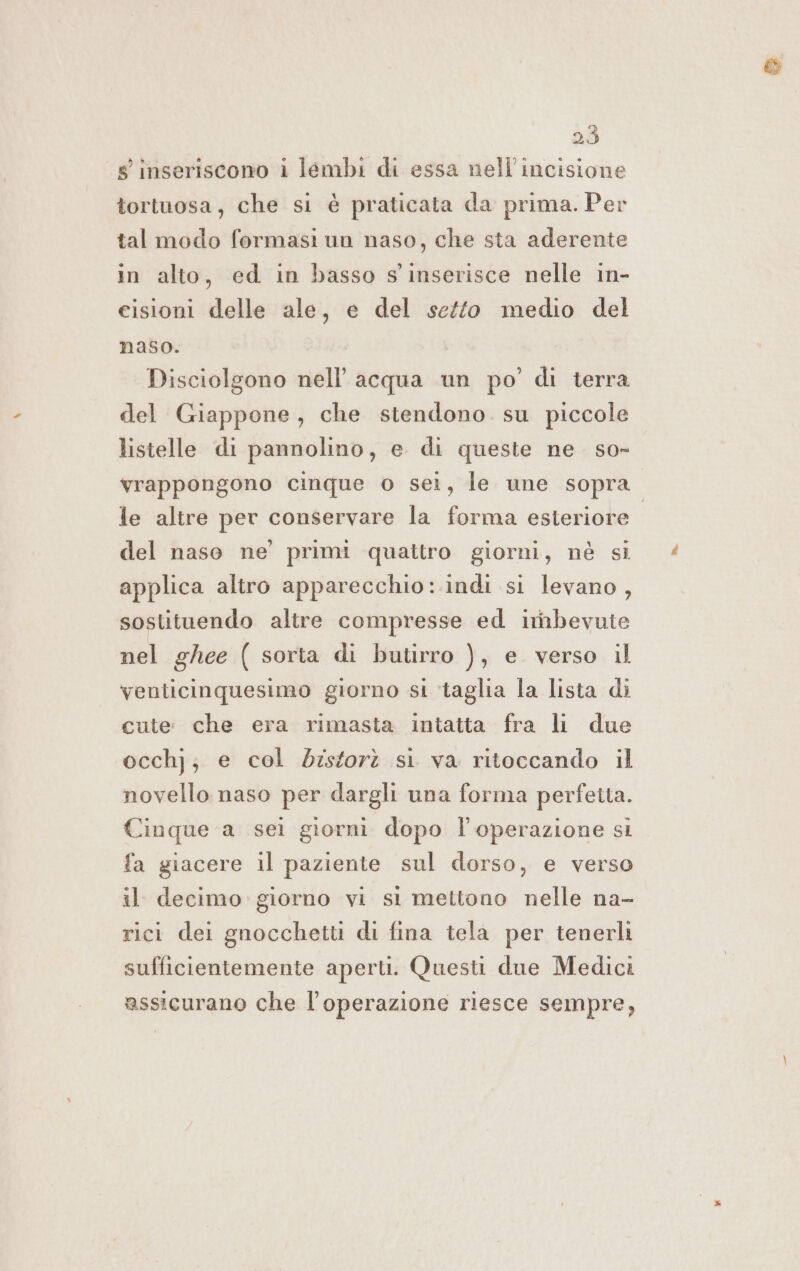 inseriscono i lembi di essa nell'incisione tortuosa, che si è praticata da prima. Per tal modo formasi un naso, che sta aderente in alto, ed in basso s'inserisce nelle in- cisioni delle ale, e del setto medio del naso. Disciolgono nell’ acqua un po’ di terra del Giappone, che stendono su piccole listelle di pannolino, e di queste ne so- vrappongono cinque o sei, le une sopra le altre per conservare la forma esteriore | del naso ne’ primi quattro giorni, nè si applica altro apparecchio: indi si levano, sostituendo altre compresse ed irnbevute nel ghee ( sorta di butirro ), e. verso il venticinquesimo giorno si ‘taglia la lista di cute: che era rimasta intatta fra li due occhj; e col disforà si va ritoccando il novello naso per dargli una forma perfetta. Cinque a sei giorni dopo l'operazione si fa giacere il paziente sul dorso, e verso il decimo giorno vi si mettono nelle na- rict dei gnocchetti di fina tela per tenerli sufficientemente aperti. Questi due Medici assicurano che l'operazione riesce sempre,