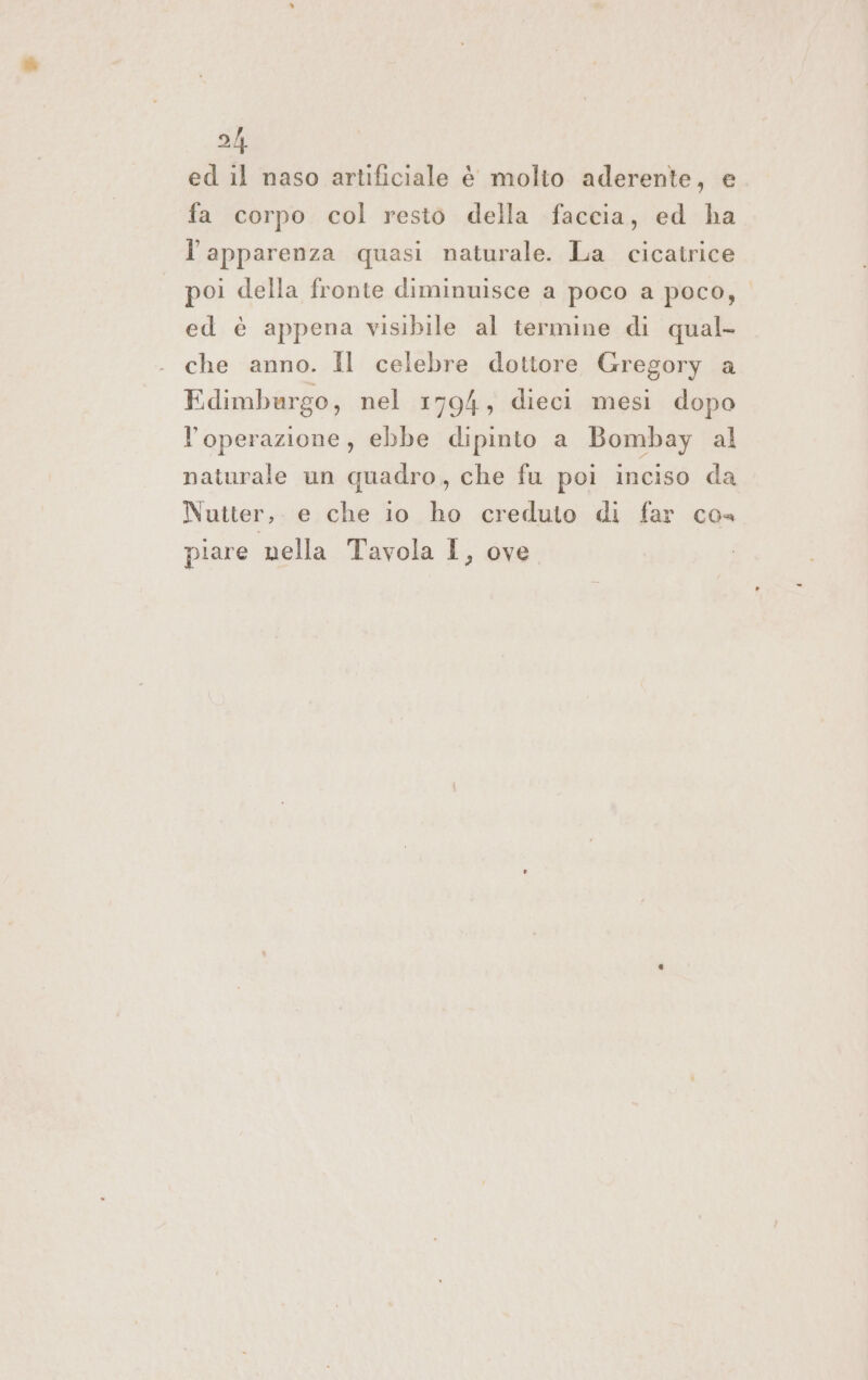 2h ed il naso artificiale è molto aderente, e fa corpo col resto della faccia, ed ha l'apparenza quasi naturale. La cicatrice poi della fronte diminuisce a poco a poco, ed è appena visibile al termine di qual- che anno. Il celebre dottore Gregory a Edimburgo, nel 1794, dieci mesi dopo l'operazione, ebbe dipinto a Bombay al naturale un quadro, che fu poi inciso da Nutter,. e che io ho creduto di far cos piare nella Tavola I, ove