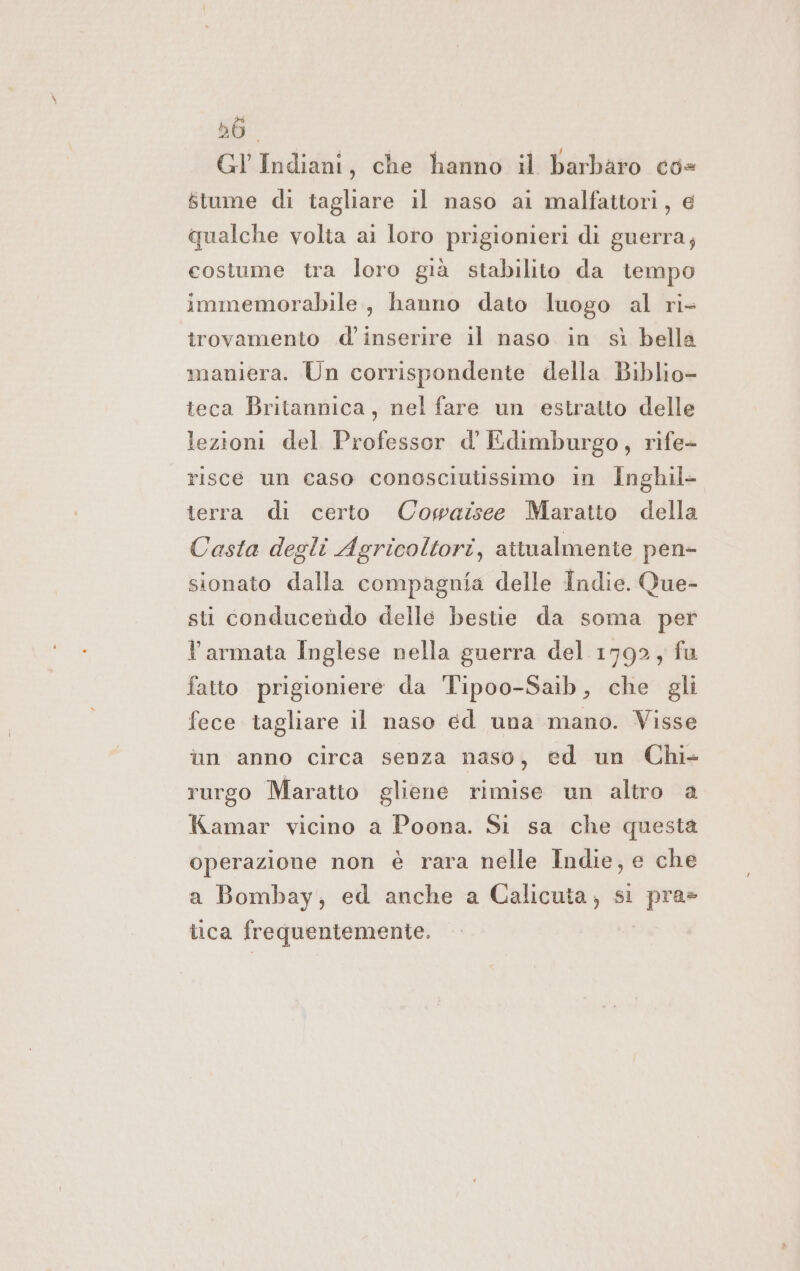 56. Gl Indiani, che hanno il barbaro co= stume di tagliare il naso ai malfattori, e qualche volta ai loro prigionieri dì guerra; costume tra loro già stabilito da tempo immemorabile, hanno dato luogo al ri- trovamento .d' inserire il naso in sì bella maniera. Un corrispondente della Biblio- teca Britannica, nel fare un estratto delle lezioni del Professor d' Edimburgo, rife- risce un caso conosciutissimo in Inghil- terra di certo Cowaîsee Maratto della Casta degli Agricoltori, attualmente pen- sionato dalla compagnia delle Indie. Que- sti conducendo delle bestie da soma per l'armata Inglese nella guerra del 1792, fu fatto prigioniere da Tipoo-Saib, che gli fece tagliare il naso ed una mano. Visse în anno circa senza naso, ed un Chi- rurgo Maratto gliene rimise un altro a Kamar vicino a Poona. Si sa che questa operazione non è rara nelle Indie, e che a Bombay, ed anche a Calicuta, si pra» tica frequentemente.