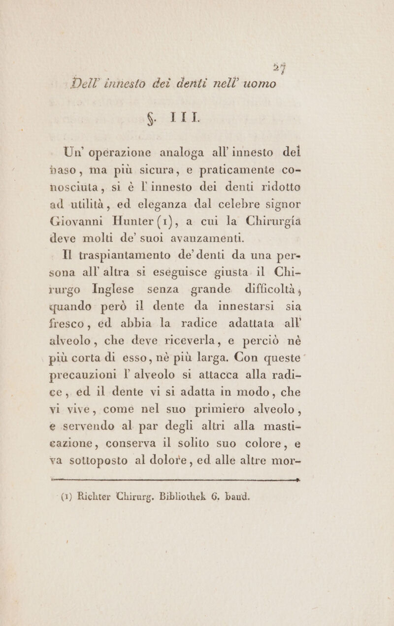 25 Dell innesto deî denti nell’ uomo GLI Un'operazione analoga all innesto del maso, ma più sicura, e praticamente co- nosciuta, si è l'innesto dei denti ridotto ad utilità, ed eleganza dal celebre signor Giovanni Hunter(1), a cui la Chirurgia deve molti de’ suoi avanzamenti. Il traspiantamento de’ denti da una per- sona all’ altra si eseguisce giusta il Chi- rurgo Inglese senza grande difficoltà; quando però il dente da innestarsi sia fresco, ed abbia la radice adattata all’ alveolo, che deve riceverla, e perciò né più corta di esso, nè più larga. Con queste precauzioni Î alveolo si attacca alla radi- ce, ed il dente vi si adatta in modo, che vi vive, comé nel suo primiero alveolo, e servendo al par degli altri alla masti- cazione, conserva il solito suo colore, e va sottoposto al dolore, ed alle altre mor- ATRIA IRA VIRRIORE BARE AIR I (1) Richter Chirarg. Bibliothek 6. band.