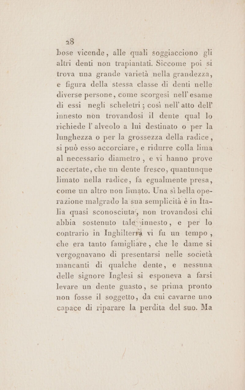 bose vicende, alle quali soggiacciono gli altri denti non trapiantati. Siccome poi sl trova una grande varietà nella grandezza, e figura della stessa classe di denti nelle diverse persone, come scorgesi nell'esame di essi negli scheletri; così nell'atto dell innesto nòn trovandosi il dente qual lo richiede l alveolo a lui destinato o per la lunghezza o per la grossezza della radice, si può esso accorciare, e ridurre colla lima al necessario diametro , e vi hanno prove accertate, che un dente fresco, quantunque limato nella radice, fa egualmente presa, come un altro non limato. Una sì bella ope- razione malgrado la sua semplicità è in Ita- lia quasi sconosciuta’, non trovandosi chi abbia sostenuto tale*:innesto, e per lo contrario in Inghilterra vi fu un tempo, che era tanto famigliare, che le dame si vergognavano di presentarsi nelle società mancanti di qualche dente, e nessuna delle signore Inglesi si esponeva a farsi levare un dente guasto, se prima pronto non fosse il soggetto, da cui cavarne uno capace di riparare la perdita del suo. Ma