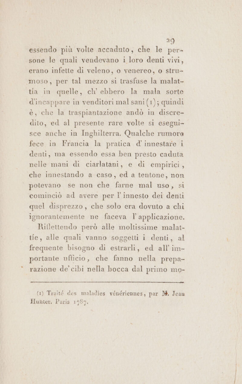 essendo più volte accaduto, che le per» sone le quali vendevano i loro denti vivi, erano infette di veleno, o venereo, o stru- moso, per tal mezzo si trasfuse la malat- tia in quelle, ch ebbero la mala sorte d'incappare in venditori mal sani(1); quindi è, che la traspiantazione andò in discre- dito, ed al presente rare volte si esegui- sce anche in Inghilterra. Qualche rumore fece in Francia la pratica d' innestare i denti, ma essendo essa ben presto caduta nelle mani di ciarlatani, e di empirici, che innestando a caso, ed a tentone, non potevano se non che farne mal uso, si cominciò ad avere per l'innesto dei denti quel disprezzo, che solo era dovuto a chi ignorantemente ne faceva I applicazione. Riflettendo però alle moltissime malat- tie, alle quali vanno soggetti i denti, al frequente bisogno di estrarli, ed all’ im- portante ufficio, che fanno nella prepa- razione de cibi nella bocca dal primo mo- (1) Traité des maladies vénériennes, par M. Jean Hunter. Paris 1797.