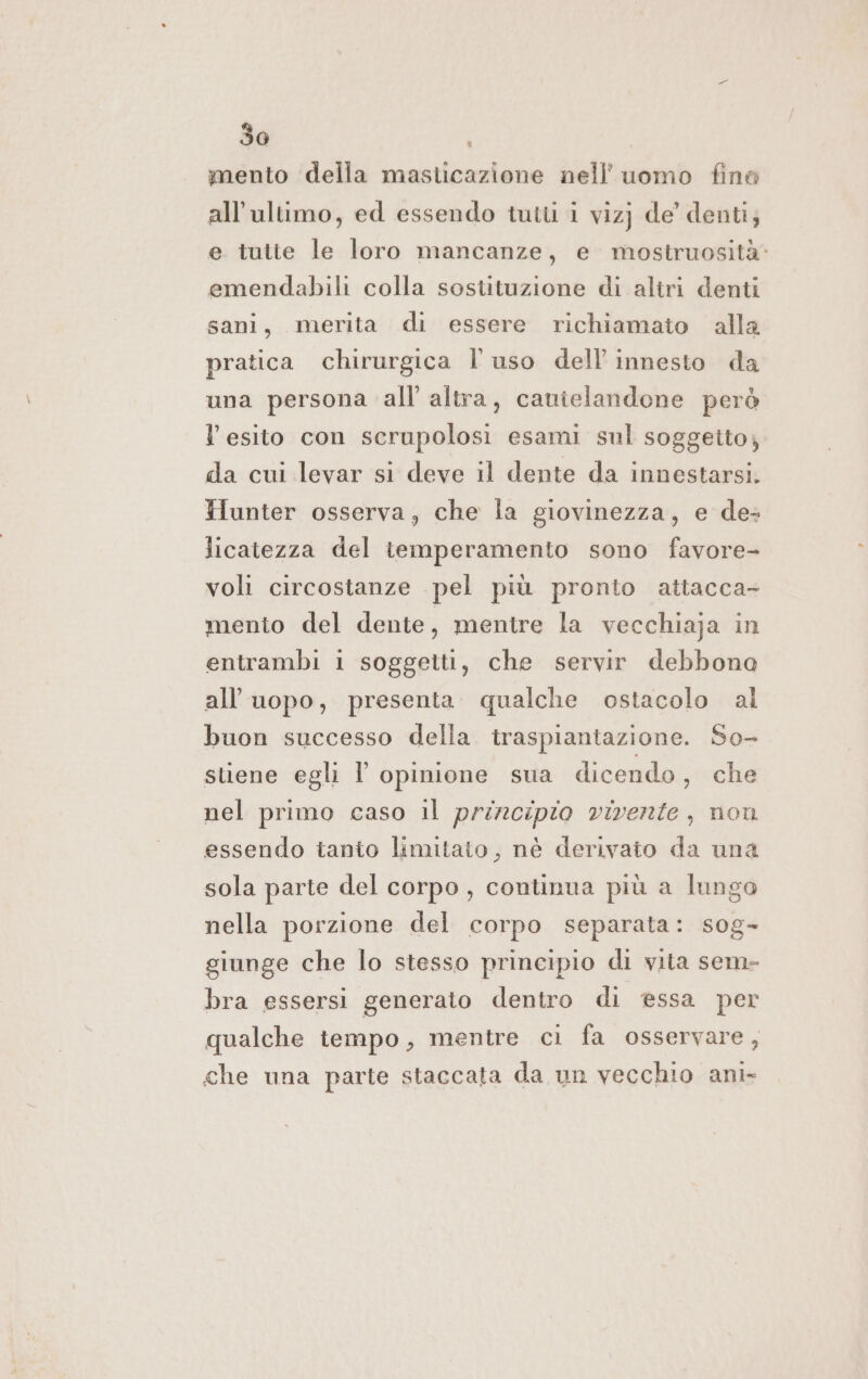 mento della masticazione nell’ uomo fine all'ultimo, ed essendo tutt i viz) de’ denti; e tutte le loro mancanze, e mostruosità: emendabili colla sostituzione di altri denti sani, merita di essere richiamato alla pratica chirurgica l'uso dell’ innesto da una persona all’ altra, canielandone però l esito con scrupolosi esami sul soggeito, da cui levar si deve il dente da innestarsi. Hunter osserva, che la giovinezza, e des licatezza del temperamento sono favore- voli circostanze pel più pronto attacca+ mento del dente, mentre la vecchiaja in entrambi 1 soggetti, che servir debbono all'uopo, presenta. qualche ostacolo al buon successo della traspiantazione. So- stiene egli l’ opinione sua dicendo, che nel primo caso il principio vivente, non essendo tanto limitato, nè derivato da una sola parte del corpo, continua più a lungo nella porzione del corpo separata: sog- giunge che lo stesso principio di vita sem- bra essersi generato dentro di essa per qualche tempo, mentre ci fa osservare, che una parte staccata da un vecchio ani-