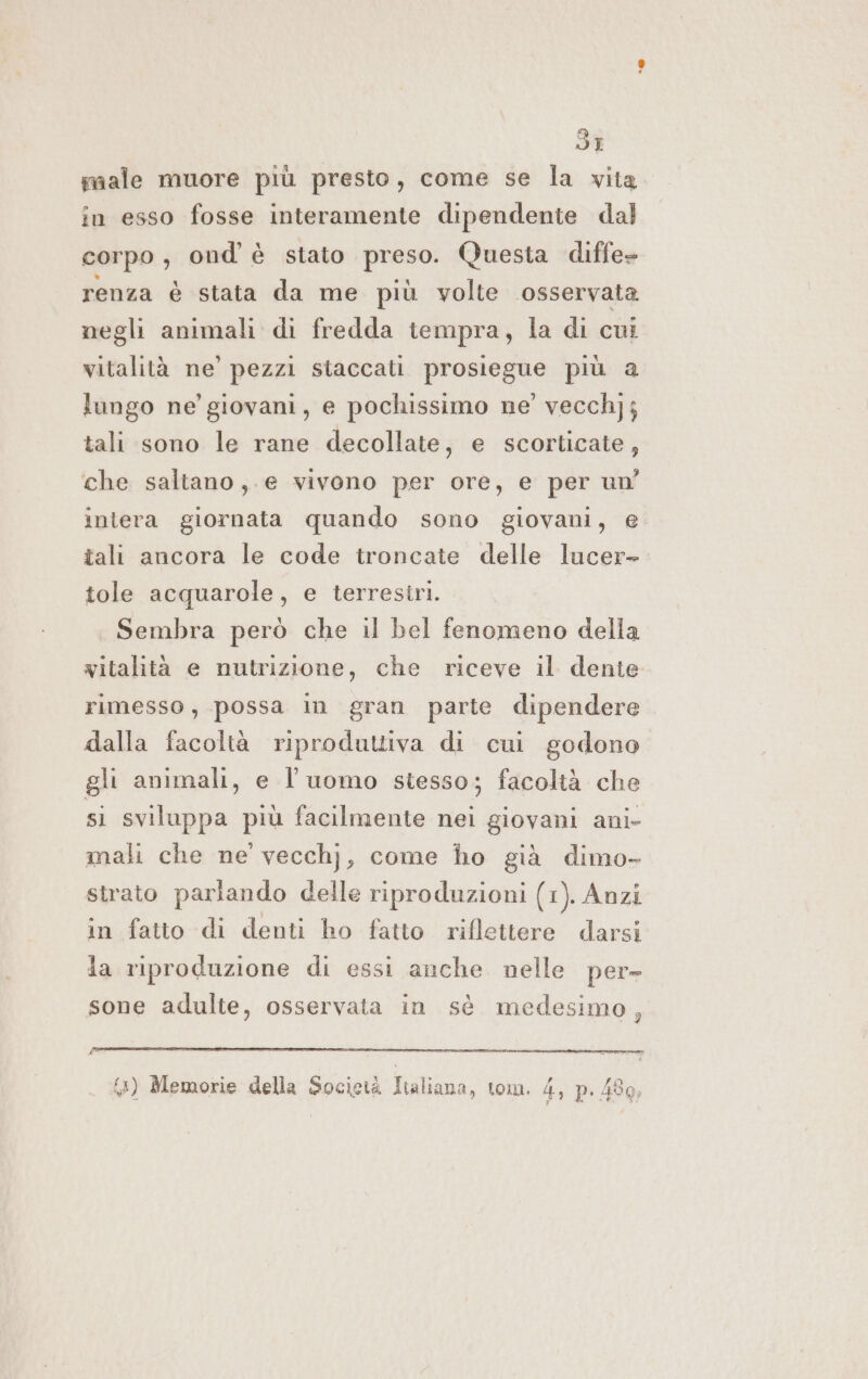 dI sale muore più presto, come se la vita in esso fosse interamente dipendente dal corpo, ond è stato preso. Questa diffe» renza è stata da me più volte osservata negli animali di fredda tempra, la di cui vitalità ne’ pezzi staccati prosiegue più a lungo ne’ giovani, e pochissimo ne’ vecchj; tali sono le rane decollate, e scorticate, che saltano, e vivono per ore, e per un’ inlera giornata quando sono giovani, e tali ancora le code troncate delle lucer- tole acquarole, e terrestri. Sembra però che il bel fenomeno della witalità e nutrizione, che riceve il dente rimesso, possa in gran parte dipendere dalla facoltà riproduttiva di cui godono gli animali, e l’uomo stesso; facoltà che si sviluppa più facilmente nei giovani ani- mali che ne vecchj, come ho già dimo- strato parlando delle riproduzioni (1). Anzi in fatto di denti ho fatto riflettere darsi da riproduzione di essi anche nelle per= sone adulte, osservata in sè medesimo,