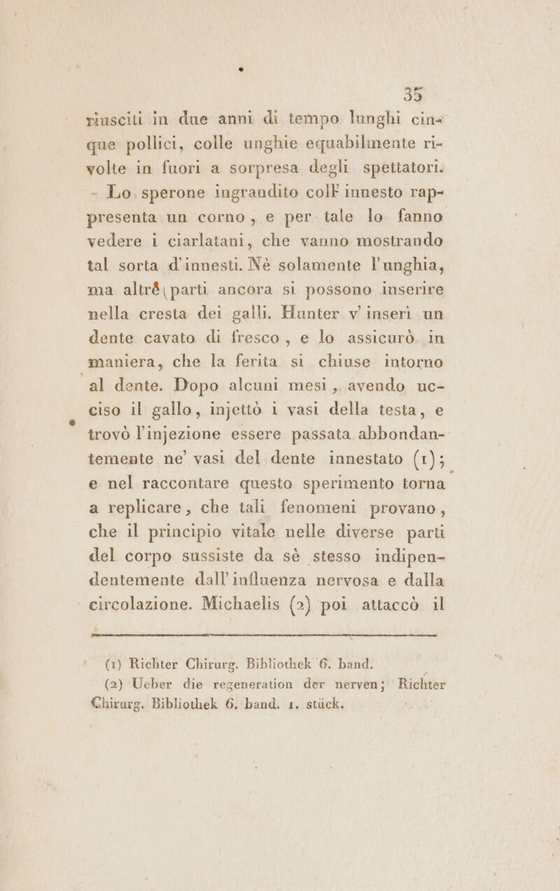 riusciti in due anni di tempo lunghi cin que pollici, colle unghie equabilmente ri- volte in fuori a sorpresa degli spettatori. - Lo, sperone ingrandito colt innesto rap- presenta un corno , e per tale lo fanno vedere i ciarlatani, che vanno mostrando tal sorta d'innesti. Né solamente l'unghia, ma altr&amp; parti ancora si possono inserire nella cresta dei galli. Hunter v inserì un dente cavato di fresco, e lo assicurò. in maniera, che la ferita si chiuse intorno “al dente. Dopo alcuni mesi, avendo uc- ciso il gallo, injettò i vasi della testa, e trovò l’injezione essere passata abbondan- temente ne’ vasi del dente innestato (1); e nel raccontare questo sperimento torna” a replicare, che tali fenomeni provano, che il principio vitale nelle diverse parti del corpo sussiste da sè stesso indipen- dentemente dall'influenza nervosa e dalla circolazione. Michaelis (2) poi attaccò il (1) Richter Chirurg. Bibliothek 6. band. ] (2) Ueber die regeneration der nerven; Richter Chirurg. Bibliothek 6, band. 1. stick.