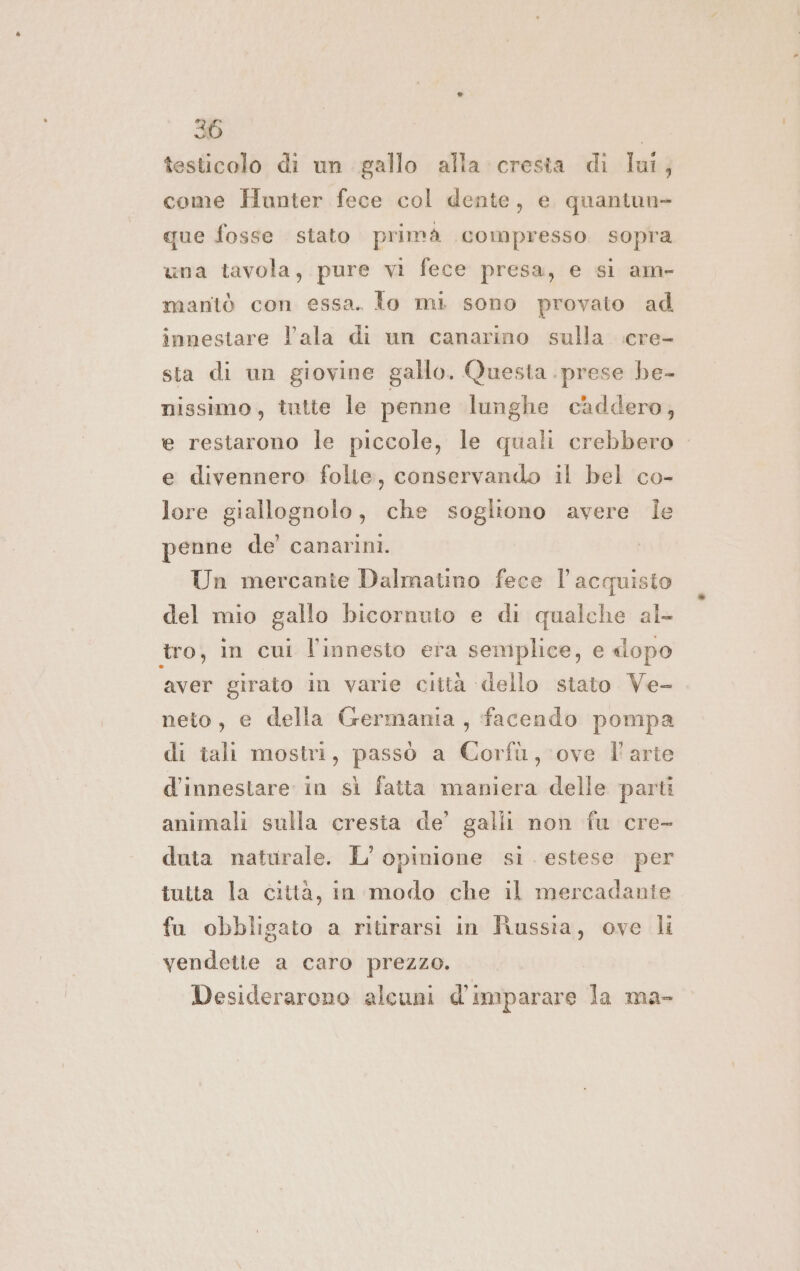 testicolo di un gallo alla cresta di lui, come Hunter fece col dente, e quantun- que fosse stato primà compresso sopra una tavola, pure vi fece presa, e si am- mantò con essa. To mi sono provato ad innestare l’ala di un canarino sulla :cre- sta di un giovine gallo. Questa . prese he- nissimo, tutte le penne lunghe caddero, e restarono le piccole, le quali crebbero e divennero folte, conservando il bel co- lore giallognolo, che sogliono avere Ie penne de’ canarini. Un mercante Dalmatino fece l'acquisto del mio gallo bicornuto e di qualche al- tro, in cui l'innesto era semplice, e «dopo aver girato in varie città ‘dello stato Ve- neto, e della Germania, facendo pompa di tali mostri, passò a Corfù, ove l'arte d'innestare in sì fatta maniera delle parti animali sulla cresta de’ galli non fu cre- duta naturale. L'opinione si. estese per tutta la città, in modo che il mercadante. fa obbligato a ritirarsi in Russia, ove li vendette a caro prezzo. Desiderarono alcuni d'imparare la ma-