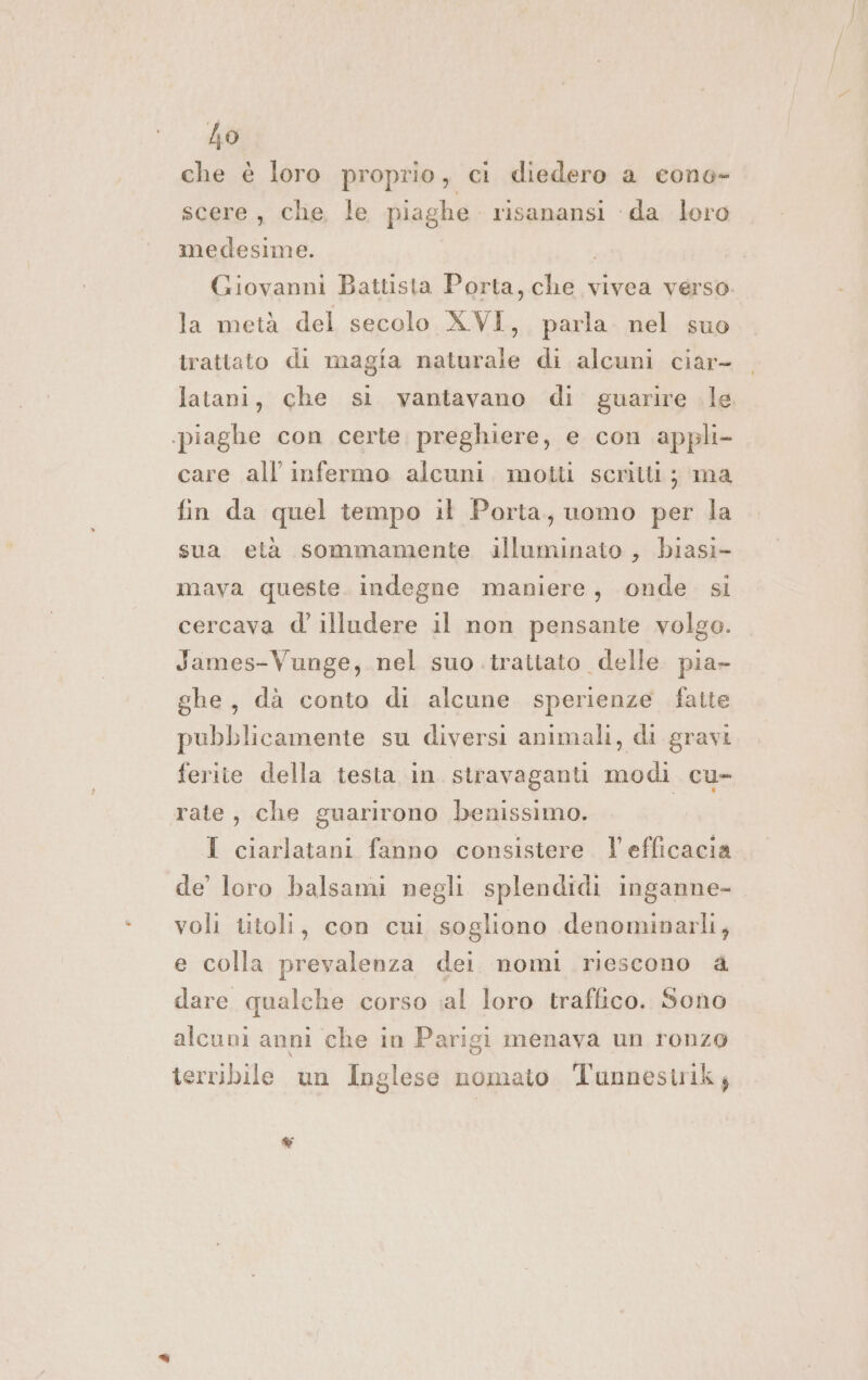 nr che è loro proprio, ci diedero a cono- scere, che, le piaghe. risanansi ‘da loro medesime. Giovanni Battista Porta, che vivea verso la metà del secolo XVI, parla. nel suo trattato di magia naturale di alcuni ciar- latani, che si vantavano di. guarire le piaghe con certe preghiere, e con appli- care all infermo alcuni motti scritti; ma fin da quel tempo il Porta, uomo per la sua età sommamente illuminato , biasi- mava queste. indegne maniere, onde. si cercava d' illudere il non pensante volgo. James-Vunge, nel suo trattato delle pia- ghe, dà conto di alcune sperienze fatte pubblicamente su diversi animali, di gravi ferite della testa in stravaganti modi cu- rate, che guarirono benissimo. I I ciarlatani fanno consistere. l'efficacia de’ loro balsami negli splendidi inganne- voli titoli, con cui sogliono denominarli, e colla prevalenza dei nomi riescono a dare qualche corso ;al loro traffico. Sono alcuni anni che in Parigi menava un ronzo terribile un Inglese nomato Tunnestrik; &amp;