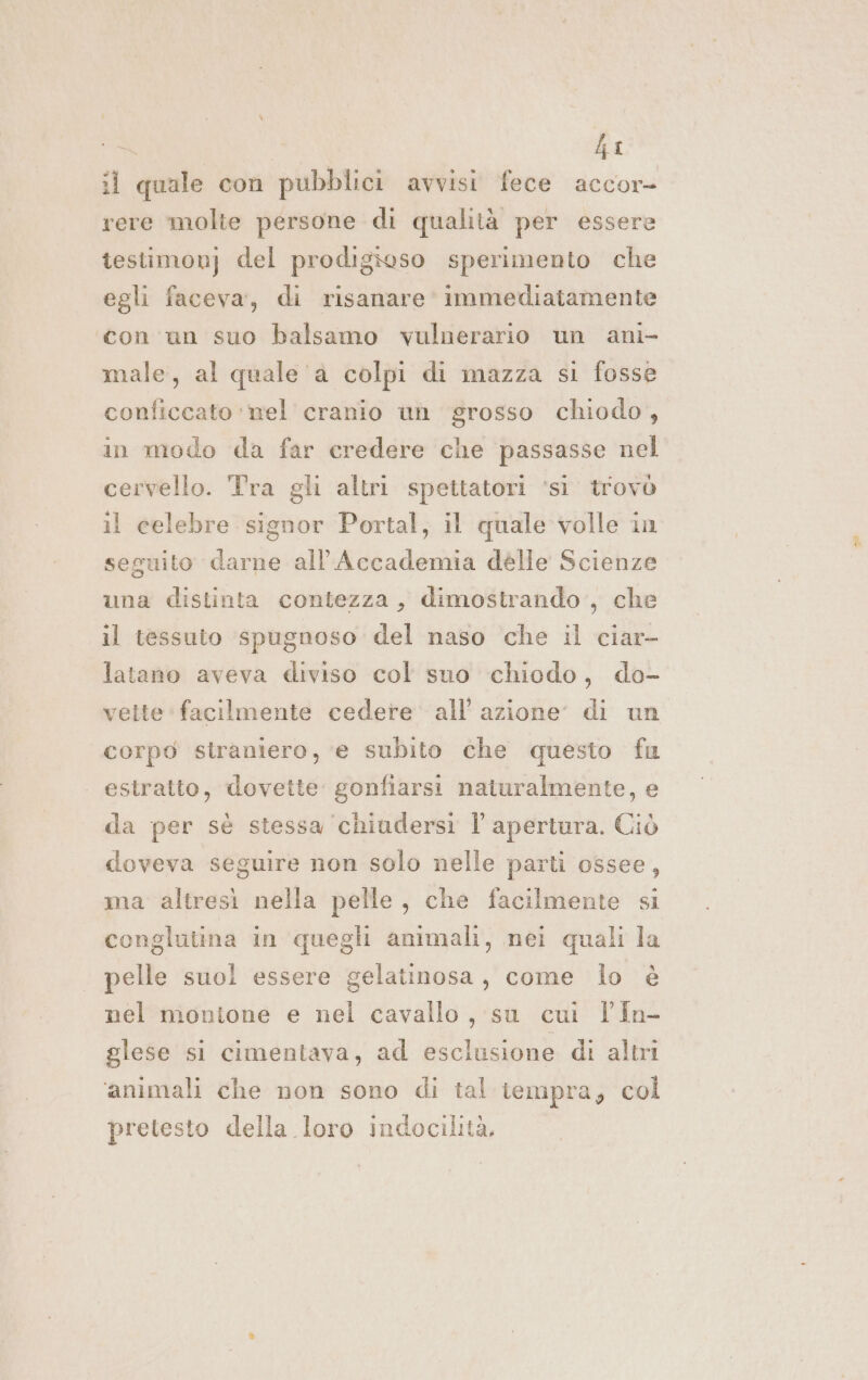 hi il quale con pubblici avvisi fece accor- rere molte persone di qualità per essere testimonj del prodigioso sperimento che egli faceva, di risanare immediatamente con un suo balsamo vulnerario un ani male, al quale a colpi di mazza si fosse conficcato ‘nel cranio un grosso chiodo, in modo da far credere che passasse nel cervello. Tra gli altri spettatori ‘si’ trovò il celebre signor Portal, il quale volle in seguito darne all'Accademia dèlle Scienze una distinta contezza, dimostrando, che il tessuto spugnoso del naso che il ciar- latano aveva diviso col sno chiodo, do- vette facilmente cedere all’ azione: di un corpo straniero, ‘e subito che questo fu | estratto, dovette gonfiarsi naturalmente, e da per sè stessa ‘chiudersi Îl apertura. Ciò doveva seguire non solo nelle parti ossee, ma altresì nella pelle, che facilmente si conglutina in quegli animali, nei quali la pelle suol essere gelatinosa, come lo è nel montone e nel cavallo, su cui l'In- glese si cimentava, ad esclusione di altri ‘animali che non sono di tal tempra, col pretesto della loro indocilità,