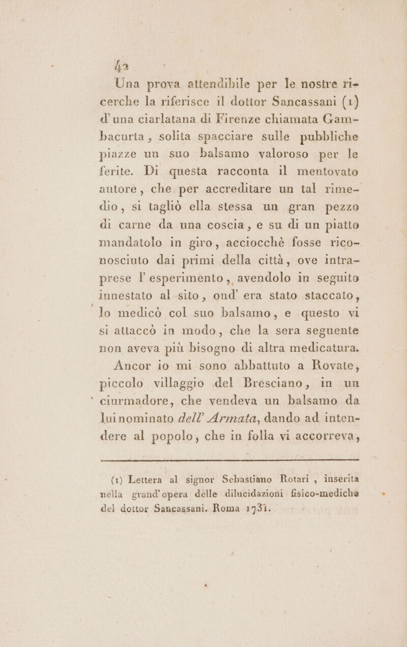 {a Una prova attendibile per Îe nostre ri- cerche la riferisce il dottor Sancassani (1) d'una ciarlatana di Firenze chiamata Gam- bacuria, solita spacciare sulle pubbliche piazze un suo balsamo valoroso per le ferite. Di questa racconta il mentovato autore, che per accreditare un tal rime- dio, si tagliò ella stessa un gran pezzo di carne da una coscia, e su di un piatto mandatolo in giro, acciocché fosse rico- nosciuto dai primi della città, ove intra- prese l esperimento, avendolo in seguito innestato al sito, ond’' era stato staccato, lo medicò col suo balsamo, e questo vi si attaccò in modo, che la sera seguente non aveva più bisogno di altra medicatura. Ancor io mi sono abbattuto a Rovate, piccolo villaggio .del Bresciano, in un ciurmadore, che vendeva un balsamo da luinominato dell’ Armata, dando ad inten- dere al popolo, che in folla vi accorreva, (1) Lettera al signor Sebastiano Rotari , inserita nella grand'opera delle dilucidazioni fisico-mediche del dottor Sancassani. Roma 1731.