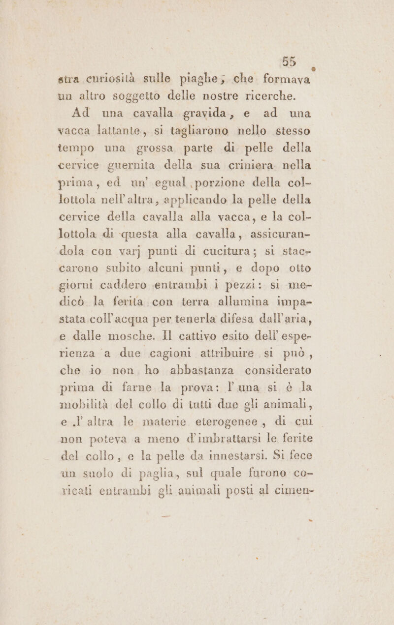 db. stra curiosità sulle piaghe; che formava un altro soggetto delle nostre ricerche. Ad una cavalla gravida, e ad una vacca lattante, si tagliarono nello stesso tempo una grossa parte di pelle della cervice guernita della sua criniera. nella prima, ed un egual porzione della col- lottola nell'altra, applicando la pelle della cervice della cavalla alla vacca, e la col- lottola di questa alla cavalla, assicuran- dola con varj punti di cucitura; sl stacr carono subito alcuni punit, e dopo otto giorni caddero senirambi 1 pezzi: si me- dicò la ferita. con terra allumina impa- stata coll’acqua per tenerla difesa dall'aria, e dalle mosche. il cattivo esito dell’ esper rienza a due cagioni attribuire si può, che io nen, ho abbastanza considerato prima di farne la prova: l'una si è la mobilità del collo di iutti due gli animali, e .l altra le materie. eterogenee , di cui non poteva a meno d'imbrattarsi le ferite del collo, e la pelle da innestarsi. Si fece un suolo di paglia, sul quale furono co- ricati entrambi gli animali post al cimen- *