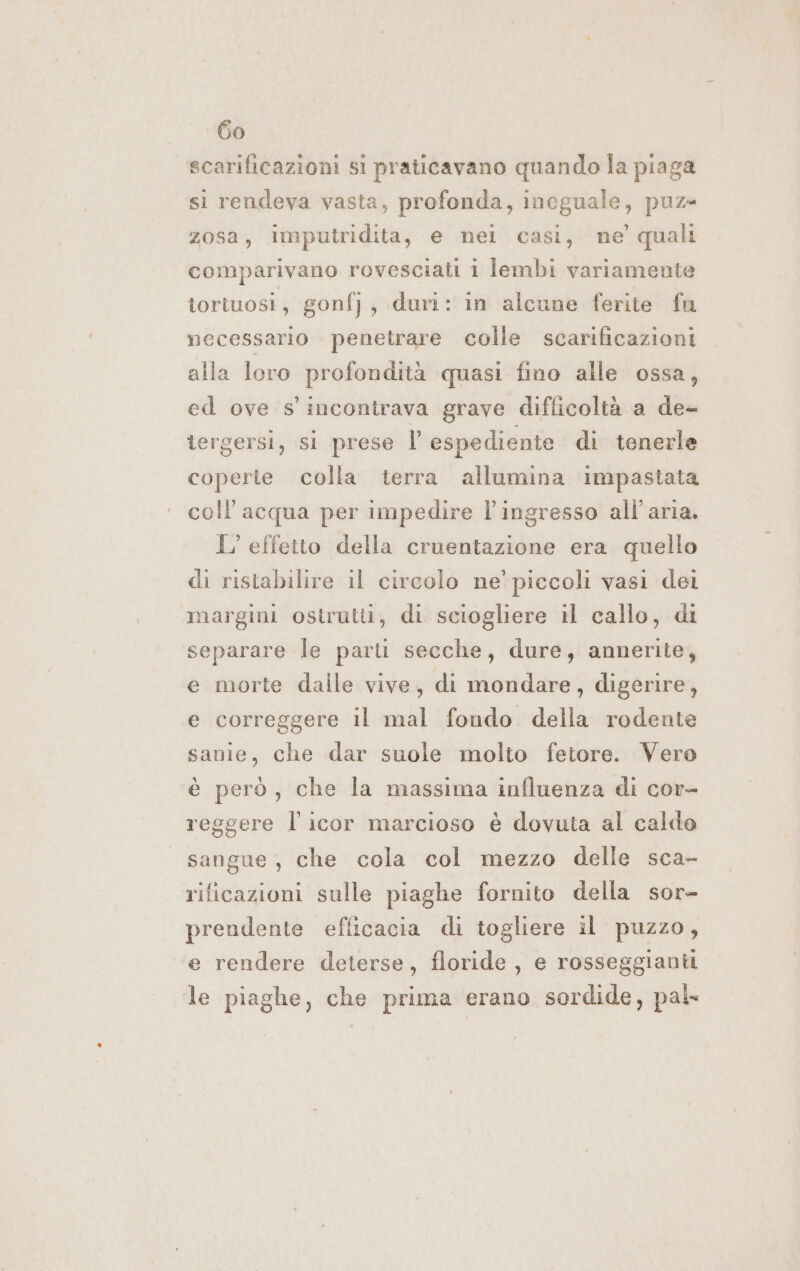 scarificazioni si praticavano quando la piaga si rendeva vasta, profonda, ineguale, puz- zosa, imputridita, e nel casi, ne’ quali comparivano rovesciati i lembi variamente tortuosi, gonfj, duri: in alcune ferite fu necessario penetrare colle scarificazioni alla Ioro profondità quasi fino alle ossa, ed ove s' incontrava grave difficoltà a de- tergersi, si prese l’ espediente di tenerle coperte colla terra allumina impastata coll’ acqua per impedire l'ingresso all'aria. L'effetto della cruentazione era quello di ristabilire il circolo ne’ piccoli vasi dei margini ostrutti, di sciogliere il callo, di separare le parti secche, dure, annerite, e morte dalle vive, di mondare, digerire, e correggere il mal fondo della rodente sanie, che dar suole molto fetore. Vero è però, che la massima influenza di cor- reggere l' icor marcioso è dovuta al calde sangue , che cola col mezzo delle sca- rificazioni sulle piaghe fornito della sor- prendente efficacia di togliere il puzzo, e rendere deterse, floride , e rosseggianti le piaghe, che prima erano sordide, pal