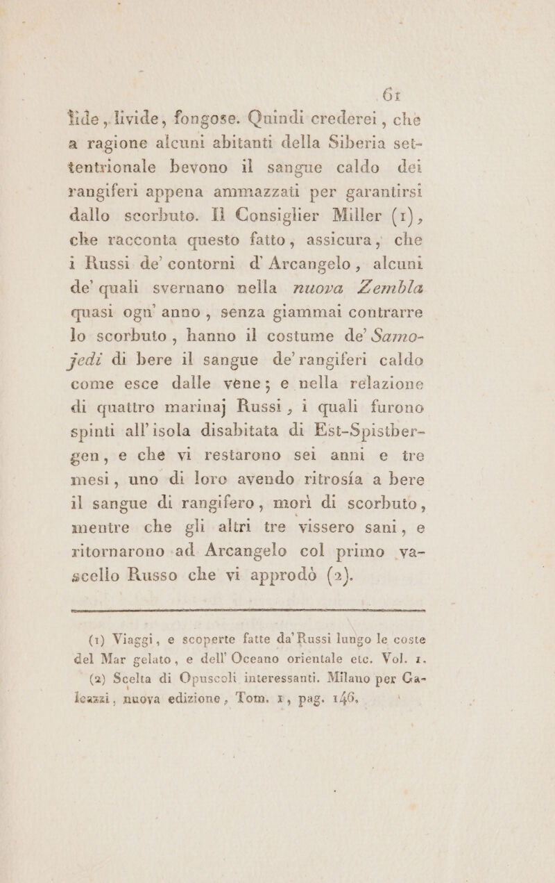 6r tide livide, fongose. Quindi crederei, ché a ragione alcuni abitanti della Siberia set- tentrionale bevono il sangue caldo dei rangiferi appena ammazzati per garantirsi dallo scorbuto. Il Consiglier Miller (1), che racconta questo fatto, assicura, che i Russi de contorni d' Arcangelo, alcuni de’ quali svernano nella nuova Zembla quasi ogn' anno, senza giammai contrarre lo scorbuto, hanno il costume de’ Samo- jedi di bere il sangue de'rangiferi caldo come esce dalle vene; e nella relazione di quattro marina) Russi, i quali furono spinti all'isola disabitata di Ést-Spistber- gen, e che vi restarono sei anni e tre mesi, uno di loro avendo ritrosia a bere il sangue di rangifero, morì di scorbuto, mentre che gli altri tre vissero sani, e ritornarono «ad. Arcangelo col primo _va- scello Russo che vi approdò (2). (1) Viaggi, e scoperte fatte da'Russi lungo le coste del Mar gelato, e dell'Oceano orientale etc. Vol. 1. (2) Scelta di Opuscoli interessanti. Milano per Ga- i