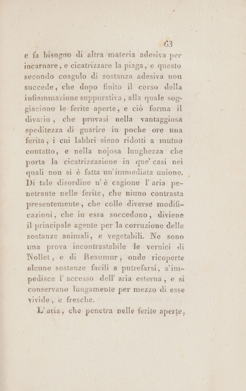 e fa bisogno di altra materia adesiva per incarnare, e cicatrizzare la piaga, e questo secondo coagulo di sostanza adesiva non succede; che dopo finito il corso della infiammazione suppurativa, alla quale sog- giaciono le ferite aperte, e ciò forma il divario, che provasi. nella vantaggiosa speditezza di guarire in poche ore una ferita; 1 cui labbri sieno ridotti a mutuo contatto, e nella nojosa lunghezza che porta la cicatrizzazione in que’ casi nei quali non si è fatta un'immediata unione. Di tale disordine n'è cagione l'aria pe- netrante nelle ferite, che niuno contrasta presentemente , che colle diversé modifi- cazioni, che in essa succedono, diviene il principale agente per la corruzione delle sostanze animali, e vegetabili. Ne sono una prova incontrastabile le vernici di Nollet, e di Reaumur; onde ricoperte alcune sostanze facili a putrefarsi, s'im- pedisce Î' accesso dell’ aria esterna, e si conservano lungamente per mezzo di esse wivide, e fresche. L'aria, che penetra nelle ferite aperte,