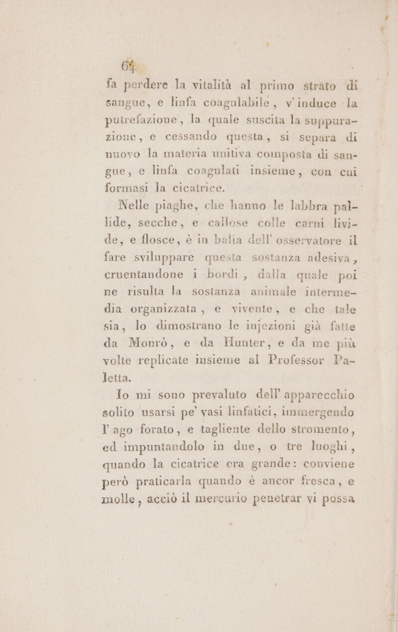 fa perdere la vitalità al primo strato ‘dî sangue, e linfa coagulabile, v' induce la putrefazione, la quale suscita la suppura- zione, e cessando questa, si separa di nuovo la materia unitiva composta di san- gue, e linfa coagulati insieme, con cui formasi la cicatrice. Nelle piaghe, che hanno le labbra pal- lide, secche, e callose colle carni. livi- de, e flosce, è in balia dell’ osservatore il fare sviluppare questa sostanza adesiva, cruentandone i bordi, dalla quale poi ne risulta la sostanza animale interme- dia organizzata, e vivente, e che iale sia, lo dimostrano le injezioni già fatte da Monrò, e da Hunter, e da me più volte replicate insieme al Professor Pa- letta. To mi sono prevaluto dell’ apparecchio solito usarsi pe’ vasi linfatici, immergendo l ago forato, e tagliente dello stromento, ed impuntandolo in due, o tre luoghi, quando la cicatrice era grande: conviene però praticarla quando è ancor fresca, e molle, acciò il mercurio penetrar vi possa Pol