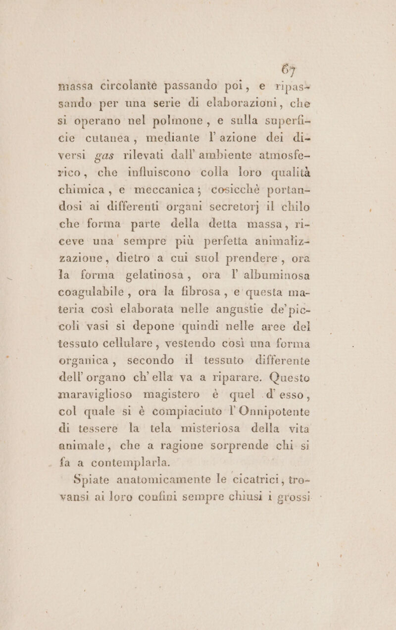 massa circolantè passando poi, e ripas» sando per una serie di elaborazioni, che sì operano nel polmone , e sulla superfi- cie cutanea, medianie l’azione dei di- versi gas rilevati dall'ambiente atmosfe- rico, che influiscono colla Îoro qualità chimica, e meccanica; ‘cosicchè portan- dosi ai differenti organi secretor} il chilo che forma parte della detta massa, ri- ceve una sempre più perfetta animaliz- zazione, dietro a cui suol prendere, ora la forma gelatinosa, ora l albuminosa coagulabile , ora la fibrosa, e questa ma- teria così elaborata nelle angustie de’ pic- coli vasi si depone quindi nelle aree del tessuto cellulare, vestendo così una forma organica, secondo il tessuto differente dell'organo ch'ella va a riparare. Questo maraviglioso magistero è quel .d'esso, col quale si è compiaciuto l Onnipotente di tessere la tela misteriosa della vita animale, che a ragione sorprende chi si fa a contemplarla. Spiate anatomicamente le cicatrici, tro- vansi ai loro confini sempre chiusi 1 grossi.
