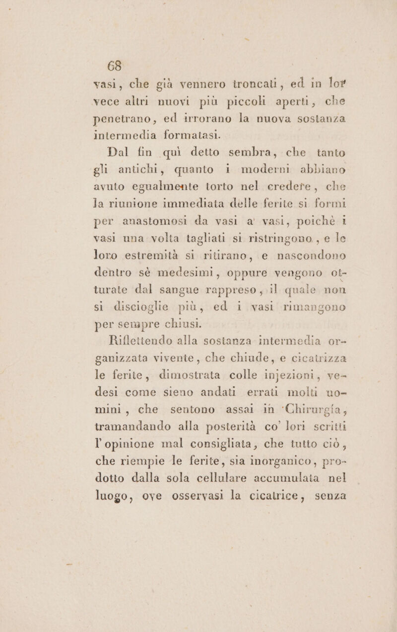 vasi, che già vennero troncati, ed in lor vece altri nuovi più piccoli aperti, che penetrano, ed irrorano la nuova sostanza intermedia formatasi. Dal fin quì detto sembra, che tanto gli antichi, quanto i moderni abbiano avuto egualmente torto nel credete, che la riunione immediata delle ferite si formi per anastomosi da vasi a' vasi, poiché 1 vasi una volta tagliati si ristringono, e le loro estremità si ritirano, e nascondono dentro sè medesimi, oppure vengono ot- turate dal sangue rappreso ,.il quale non sì discioglie più, ed i vasi rimangono per sempre chiusi. Riflettendo alla sostanza intermedia or- ganizzata vivente, che chiude, e cicatrizza le ferite, dimostrata colle injezioni, ve- desi come sieno andati errati molti uo- mini, che sentono assai in ‘Chirurgia, tramandando alla posterità co’ lori scritti l'opinione mal consigliata, che tutto ciò, che riempie le ferite, sia inorganico, pro- dotto dalla sola cellulare accumulata nel luogo, ove osservasi la cicatrice, senza