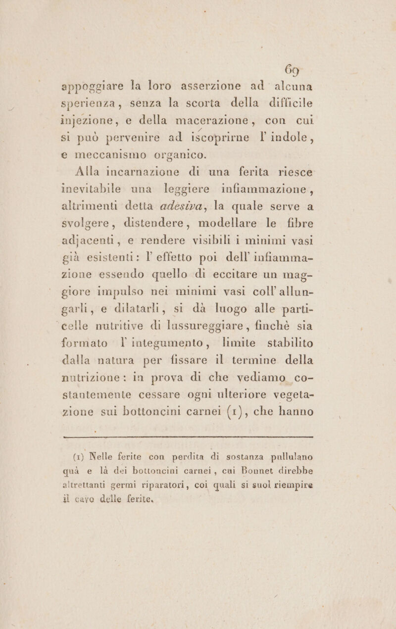 appoggiare la loro asserzione ad alcuna sperienza, senza la scorta della difficile injezione, e della macerazione , con cui si può pervenire ad iscoprirne l' indole, e meccanismo organico. Alla incarnazione di una ferita riesce inevitabile una leggiere infiammazione, altrimenti detta adesiva, la quale serve a svolgere, distendere, modellare le fibre adjacenti, e rendere visibili i minimi vasi già esistentt: l effetto pol dell infiamma- zione essendo quello di eccitare un mag- giore impulso nei minimi vasi coll allun- garli, e dilatarli, si da luogo alle parti- ‘celle mutritive di lussureggiare, finchè sia formato | integumento, limite stabilito dalla natura per fissare il termine della nutrizione: in prova di che vediamo co- stantemente cessare ogni ulteriore vegeta- zione sui bottoncini carnei (1), che hanno (1) Nelle ferite con perdita di sostanza pullulano quà e là dei bottoncini carnei, cui Bonnet direbbe altrettanti germi riparatori, coi quali si suol riempire il cavo delle ferite,