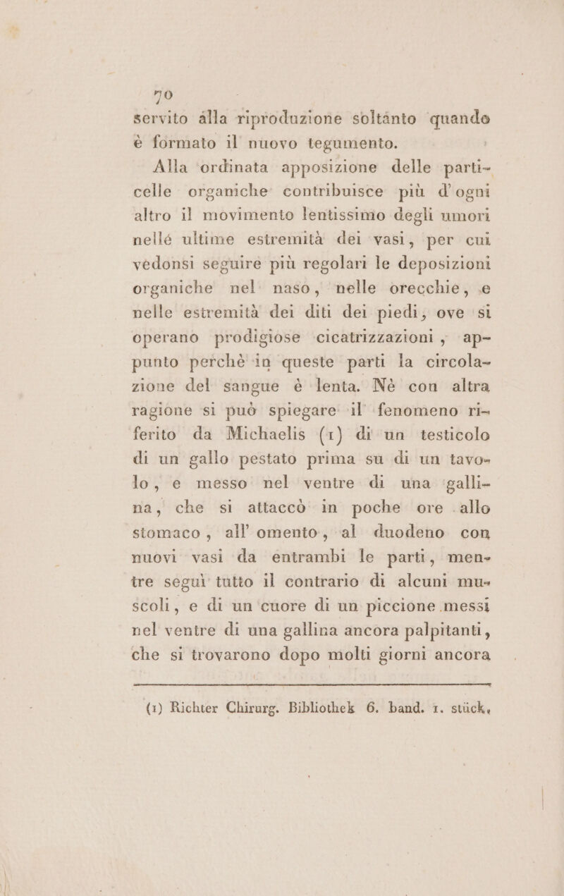 no servito alla riproduzione soltànto quando è formato il nuovo tegumento. Alla ‘ordinata apposizione delle parti- celle organiche: contribuisce più d'ogni altro il movimento lentissimo degli umori nellé ultime estremità dei vasi, per cui vedonsi seguire più regolari le deposizioni organiche nel. naso, nelle orecchie, .e nelle estremità dei diti dei piedi; ove ‘si operano prodigiose -cicatrizzazioni , ap- punto perchè in queste parti la circola zione del sangue è lenta. Nè con altra ragione si può spiegare: il’ fenomeno ri ferito da Michaelis (1) di un testicolo di un gallo pestato prima su di un tavo» lo, e messo. nel ventre di una ‘galli> na, che si attaccò in poche ore allo stomaco, all omento, al duodeno con nuovi vasi da entrambi le parti, men» tre seguì tutto il contrario di alcuni mus scoli, e di un ‘cuore di un piccione messi nel ventre di una gallina ancora palpitanti, che si trovarono dopo molti giorni ancora (1) Richter Chirurg. Bibliothek 6. band. 1. stiick,