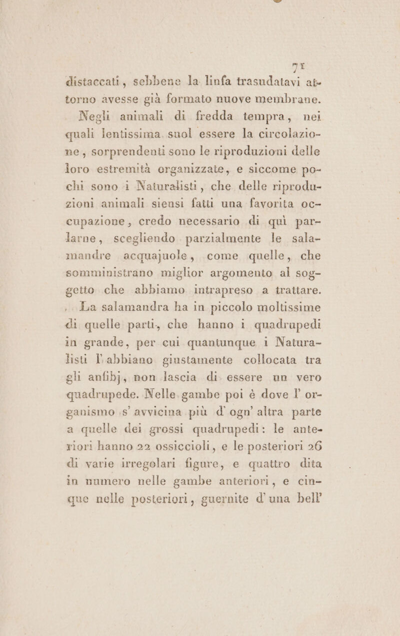 sì: distaccati, sebbene la linfa trasudatavi at» torno avesse già formato nuove membrane. Negli animali di fredda tempra, nei quali lentissima. suol essere la circolazio- ne, sorprendenti sono le riproduzioni delle loro estremità organizzate, e siccome po- chi sono i Naturalisti, che delle riprodu- zioni animali siensi fatti una favorita oc- cupazione, credo necessario di quì par- larne, scegliendo. parzialmente le sala mandre acquajuole, come quelle, che somministrano miglior argomento al sog- getto che abbiamo. intrapreso a trattare. ,. La salamandra ha in piccolo moltissime di quelle parti, che hanno i quadrupedì in grande, per cui quantunque 1 Natura- listi abbiano giustamente collocata tra gli anfibj, non lascia di. essere un vero quadrupede. Nelle. sambe poi è dove I’ or- ganismo .s' avvicina più d' ogn' altra parte a quelle dei grossi quadrupedi: le ante- riori hanno 22 ossiccioli, e le posteriori 26 di varie irregolari figure, e quattro dita in numero nelle gambe anteriori, e cin- que nelle posteriori, guernite d'una Dell