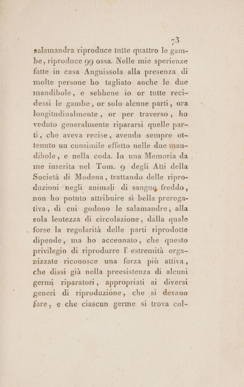 mò salamandra riproduce tutte quattro le gam- be, riproduce 99 ossa. Nelle mie sperienze fatte in casa Anguissola alla presenza di molte persone ho tagliato anche le due mandibole, e sebbene io or tutte reci- « dessi le gambe, or solo alcune parti, ora longitudinalmente , or per traverso, ho veduto generalmente ripararsi quelle par- ù, che aveva recise, avendo sempre ot- tenuto un consimile effetto nelle due man- dibole, e nella coda. In una Memoria da . me inserita nel Tom. 9 degli Atti della Società di Modena, trattando delle ripro- duzioni negli animali di sangug freddo, non ho potuto attribuire sì bella preroga- tiva, di cui. godono le salamandre, alla sola lentezza di circolazione, dalla quale forse la regolarità delle parti riprodotte dipende, ma ho accennato, che questo privilegio di riprodurre l estremità orga- nizzate riconosce una forza più attiva, che dissi già nella preesistenza di alcuni germi riparatori, appropriati ai diversi generi di riproduzione, che si devano fare, e che ciascun germe si trova col-