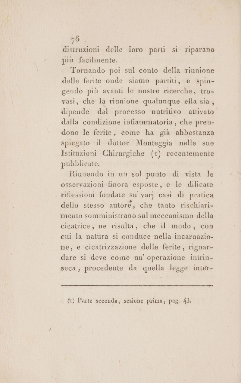 56. distruzioni delle loro parti si riparano più facilmente. Tornando poi sul conto della riunione delle ferite onde siamo partiti, e spin- gendo più avanti le nostre ricerche, tro- vasi, che la riunione qualunque ella sia, dipende dal processo nutritivo attivato dalla condizione infiammatoria, che pren- ‘dono le ferite, come ha già abbastanza spiegato il dottor Monteggia nelle sue Istitazioni Chirurgiche (1) recentemente pubblicate. fuunendo in un sol punto di vista le osservazioni finora esposte, e le dilicate riflessioni fondate su var} casi di pratica dello stesso autore, che tanto rischiari- mento somministrano sul meccanismo della cicatrice, ne risulta, che il modo, con cui la natura si conduce nella incarnazio- ne, e cicatrizzazione delle ferite, riguar- dare si deve come un'operazione intrin- seca, procedente da quella legge inter- x ente STATI EROINA IRRITAZIONE IE TIZIANA EDIZIONI ATEI RIOT €) Parte seconda, sezione prima, pag. 43.