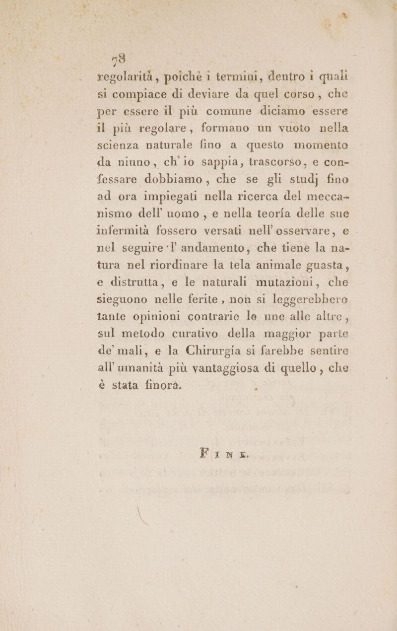 regolarità, poiche 1 ternuni, dentro i quali si compiace di deviare da quel corso, che per essere il più comune diciamo essere il più regolare, formano un vuoto nella scienza naturale fino a questo momento da niuno, ch io sappia, trascorso, e con- fessare dobbiamo, che se gli stud} fino ad ora impiegati nella ricerca del mecca- nismo dell’ uomo, e nella teoria delle sue infermità fossero versati nell'osservare, e . nel seguire-Y andamento, che tiene la na- tura nel riordinare la tela animale guasta, e distrutta, e le naturali mutazioni, che sieguono nelle ferite, non si leggerebbero tante opinioni contrarie le une alle altre, sul metodo curativo della maggior parte de mali, e la Chirurgia si farebbe sentire all'umanità più vantaggiosa di quello , che è stata finorà. i FinE