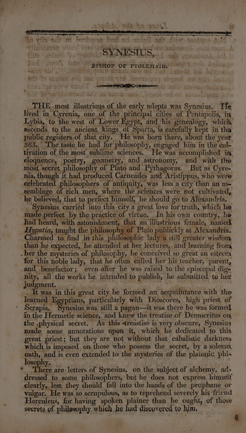 Rn vite eit we Fale Sine A oneral ait cited rye At ati 9 wp Dias geste: toy SOE) EW de Se : Ho be ‘BISHOP OF Pro“EmaAips | Mahedal be 564 7 : 7 aw fe _.THE..most illustrioys of the early adepts was Synesius. Fle lived in Cyrenia, one of the principal cities of Pentapolis, in Lybia, fo the west of Lower Egypt, and his. genealogy, which’ ascends to the ancient, kings df Sparta, is.cafefully kept in the public registers of that city. He was born there, about the year. 365, ‘The taste he had. for philosophy, engaged him in the cule tivation of the most sublime’ sciences. He was accomplished in. eloquence, poetry, geomietty, and astronomy, and with the most secret philosophy of Plato and Pythagoras. But as Cyre- nia, though it had produced Carneades and Aristippus, who were celebrated philosophers of ‘antiquity, “was less a city than an as- semblage of ich men, where the sciences were not cultivated, he believed, that to perfect himself, he should go to Alexandria. — ' “Synesius carried into this city a great love for truth, which he made.perfect, by the practice of virtue. In his own country, he liad heard, with astonishment, that an illustrious female, named — Hypatia; taught the philosophy of i ODED Tey. at Alexandria. Charmed to find im this philosophic lady a still greater wisdom than he expected, he attended at her lectures, and learning from -her the mysteries of philosophy, he conceived so great an esteem for this noble lady, that he often called her his teacher, ‘parent, and, benefactor; even-after he was raised to the episcopal dig~ nity, all the works he. intended to publish, he submitted to her judgment. eS EN at ; : | . _ It was in this great city he formed an, acquaintance with the learned Hggptians particularly with Dioscores, high priest of Serapis. Synesius was still a pagan—it was there he was formed in the Hermetic science, and knew the treatise of Democritus on, the ,physical secret. As this treastise is yery obscure, Synesius made some annotations upon it, which he dedicated to this great priest; but they are not without that cabalistic darkness which is imposed. on those who possess the secret, by a solemn, oath, and is even extended to the mysteries of the platonic phi- losophy. ; : ah eh | * There are: letters of Synesius, on the subject of alchemy, ad- dressed to some philosophers, but he does not express. himself clearly, lest. they should fall into the hands of the prophane or vulgar. He was so scrupulous, as to reprehend severely his friend Herculeus, for having spoken plainer than he ought, of those secrets. of philosophy which he had discovered to him. —