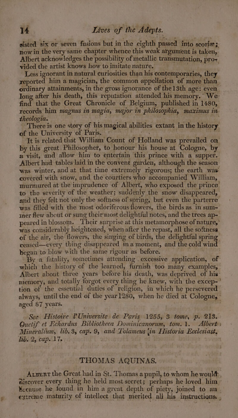 qT sisted six or seven fusions but in the eighth passed into scoria;. now in the very same chapter whence this weak argument is taken, Albert acknowledges the possibility of metallic transmutation, pro+ vided the artist knows how to imitate nature. isis Less ignorant in natural curiosities than his contemporaries, they reported him a magician, the common appellation of more than. ordinary attainments, in the gross ignorance of the 1 sth age: ae long after his death, this reputation attended his memory.’ We: find that the Great Chronicle of Belgium, published in 1480, records him magnus in magia, major in philosophia, maximus in. theologiu. japan, OM, | ree aM There is one story of his magical abilities extant in the history of the University of Paris. «°° ss beset ree fe Tt is related that William Count of Holland was prevailed on by this great Philosopher, to honour his house at Cologne, by a visit, and allow him to entertain this prince with a supper. Albert had tables laid in the convent garden, although the season was winter, and at that time extremely rigorous; the earth was covered with snow, and the courtiers who accompanied William, murmured at the imprudence of Albert, who exposed the prince’ to the severity of the weather; suddenly the snow disappeared, and they felt not only the softness of spring, but even the parterre was filled with the most odoriferous flowers, the birds as in sum- mer flew about or sung theirmost delightful notes, and the trees ap- peared in blossom. ‘Their surprise at this metamorphose of nature,’ was considerably heightened, when after the repast, all the softness of the air, the flowers, the singing of birds, the delightful spring ceased—every thing disappeared in. moment, and the cold wind began to blow with the same rigour as before. __ (TMG By a fatality, sometimes attending . excessive application, of which the history of the learned, furnish too many examples, Albert about three years before his death, was deprived of his: memory, and totally forgot every thing he knew, with the excep-’ tion of the essential duties of religion, in which he persevered always, until the end of the year 1280, when-he died at Cologne, a See Histoire (Universite: de Paris 1255, 3 tome, p. 213. Quetif et Fichardus Bibliotheca Dominicanorum, tom.1. Albert: Mineralium, lib. 3, cap. 9, and Tolameus jin Historia Lcclesiast, THOMAS AQUINAS. Avpert the Great had in St. Thomas a pupil, to whom he would, @iscover every thing he held most secret; perhaps he loved him > Because he found in him a great depth of piety, joined to an extreme maturity of intellect that merited all his instructions .