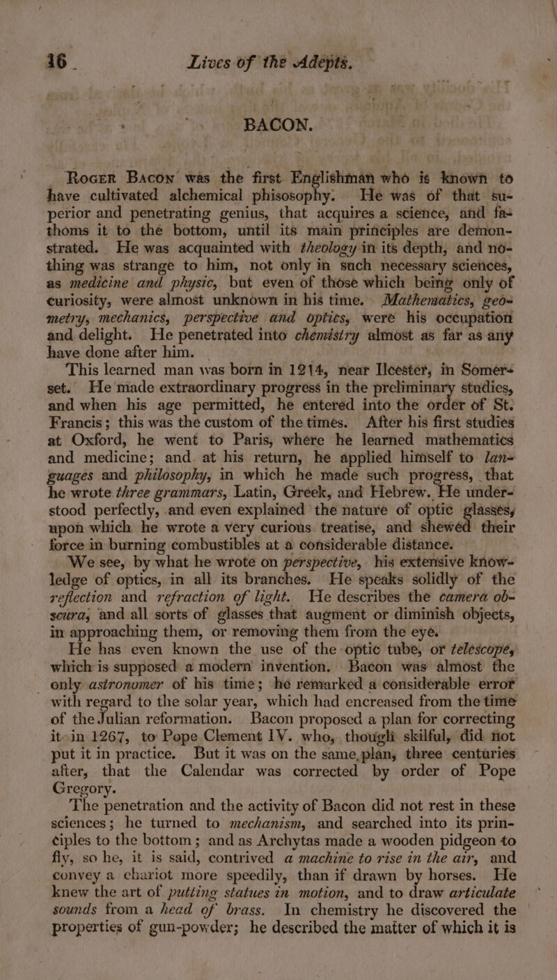 : ' BACON. _ Rocer Bacon was the first Englishman who is known to have cultivated alchemical phisosophy. He was of that su- perior and penetrating genius, that acquires a science, and fa- thoms it to the bottom, until its main principles are demon- strated. He was acquainted with theology in its depth, and no- thing was strange to him, not only in such necessary sciences, as medicine and physic, but even of those which being only of curiosity, were almost unknown in his time. Mathematics, geo- metry, mechanics, perspective and opiits, were his occupation and delight. He penetrated into chemistry almost as far as any have done after him. | oni This learned man was born in 1214, near Ilcester, in Somer= set. He'made extraordinary progress in the preliminary studies, and when his age permitted, he entered into the order of St. Francis; this was the custom of the times. After his first studies at Oxford, he went to Paris, where he learned mathematics and medicine; and. at his return, he applied himself to lan- guages and philosophy, in which he made such progress, that he wrote three grammars, Latin, Greek, and Hebrew. He under= stood perfectly, .and even explained the nature of optic prvi upon which he wrote a very curious. treatise, and shewéd their force in burning combustibles at a considerable distance. We see, by what he wrote on perspective, his extensive know- ledge of optics, in all its branches. He speaks solidly of the reflection and refraction of light. Te describes the camera ob- scura, and all sorts of glasses that augment or diminish objects, in approaching them, or removing them from the eyé He has even known the use of the optic tube, or telescope, which is supposed a modern invention. Bacon was almost the _ only astronomer of his time; he remarked a considerable erro® with regard to the solar year, which had encreased from the time of the Julian reformation. _ Bacon proposed a plan for correcting it-in 1267, to Pope Clement 1V. who, thougli skilful, did mot put it in practice. But it was on the same,plan, three centuries after; that the Calendar was corrected by order of Pope Gregory. : The penetration and the activity of Bacon did not rest in these sciences; he turned to mechanism, and searched into its prin- ciples to the bottom ; and as Archytas made a wooden pidgeon to fiy, so he, it is said, contrived a machine to rise in the air, and convey a chariot more speedily, than if drawn by horses. He knew the art of putting statues in motion, and to draw articulate sounds from a head of brass. In chemistry he discovered the properties of gun-powder; he described the matter of which it is