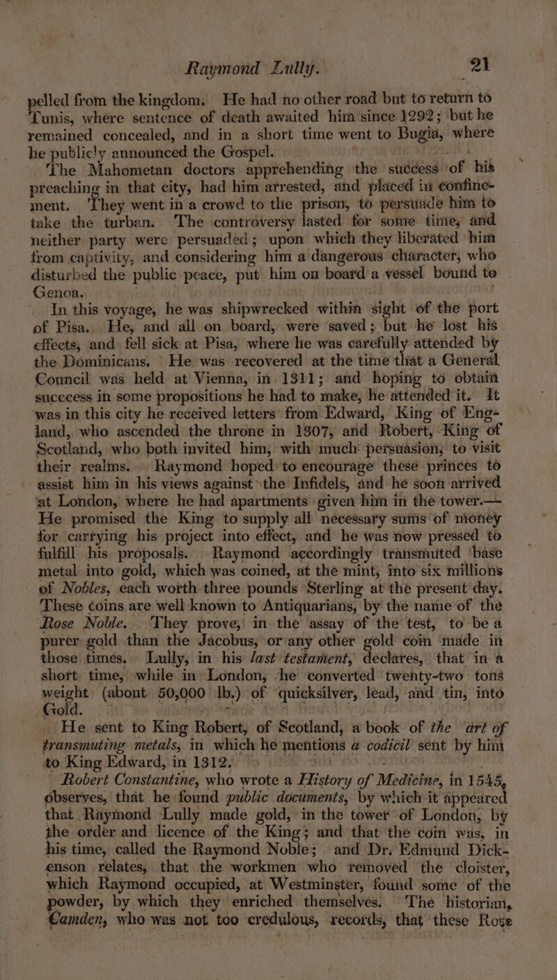 pelled from the kingdom. He had no other road but to return to Tunis, where sentence of death awaited him since 1292; ‘but he remained concealed, and in a short time went to Bugia, where he public!y announced the Gospel. ee ‘The Mahometan doctors apprehending the success of his preaching in that city, had him arrested, and placed in eonfine- ment. ‘They went in a crowd to the prison, to persuade him to take the turban. The controversy lasted for some time, and neither party were persuaded; upon which they liberated him from captivity, and considering him a dangerous character, who disturbed the public peace, put him on board a vessel bound to | Genoa. : 4 : In this voyage, he was shipwrecked within sight of the port of Pisa. He, and all on board, were saved; but he lost his effects, and. fell sick at Pisa, where he was carefully attended by the Dominicans. He was recovered at the time that a General Council was held at Vienna, in. 1311; and hoping to obtain sucecess in some propositions he had to make, he attended it. It ‘was in this city he received letters from Edward, King of Eng- land, who ascended the throne in 1307, and Robert, -King of Scotland, who both invited him, with much‘ perstasion, to visit their realms... Raymond hoped to encourage these princes to assist him in his views against the Infidels, and he soon arrived iat London, where he had apartments given him in the tower.— He promised the King to supply all necessary suis of nioney for carrying his project into effect, and he was new pressed to fulfill his proposals. Raymond accordingly transmuted ‘base metal into gold, which was coined, at the mint, into six millions of Nobles, each worth three pounds *Sterling at the present day. These coins are well known to Antiquarians, by the name of the Rose Nobile. ‘They prove, in the assay of the test, to be a purer gold than the Jacobus, or‘any other gold coin ‘made in those times. Lully, in his /ast testament, declares, that in ‘a short time, while in» London, -he converted twenty-two tons weight (abont 50,000 Ib.) of quicksilver, lead, and tin, into He sent to King Robert, of Scotland, a book of the ‘art of transmuting metals, in which he mentions a@ codicil sent by hin to King Edward, in 1312, 5 oh HORI ~ Robert Constantine, who wrote a History of Medicine, in 1545 observes, that he found public documents, by which it appeared that Raymond Lully made gold, in the tower of London, by the order and licence of the King; and that the coin was, in his time, called the Raymond Noble; and Dr. Edmund Dick- enson relates, that the workmen who removed the cloister, which Raymond occupied, at Westminster, found some of the powder, by which they enriched themselves. The historian, Camden, who was not too credulous, records, that these Rose