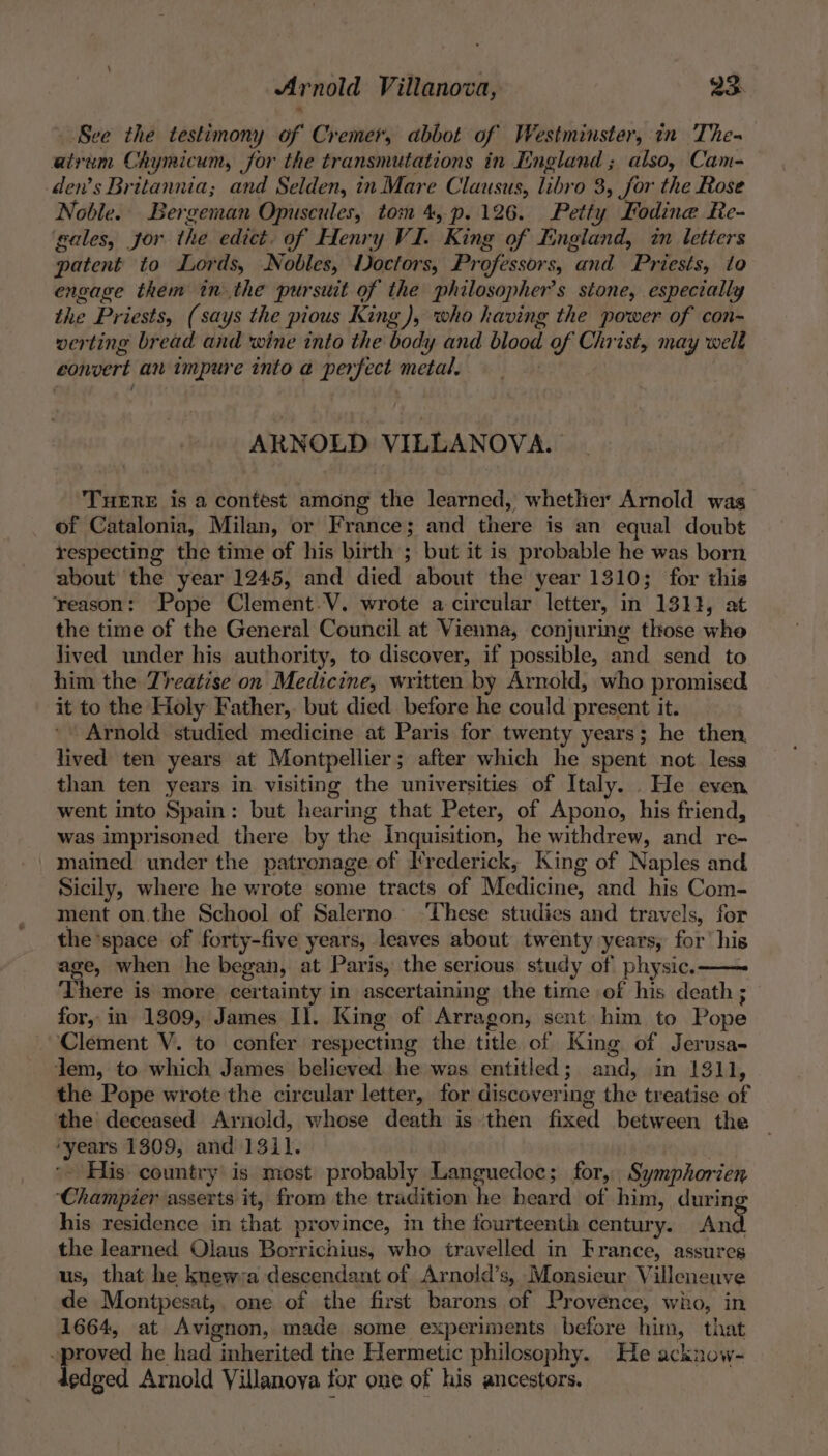 - See the testimony of Cremer, abbot of Westminster, in The- atrvum Chymicum, for the transmutations in England ; also, Cam- dens Britannia; and Selden, in Mare Clausus, libro 3, for the Rose Noble. Bergeman Opuscules, tom 4, p.126. Petty Eodine Re- gales, jor the edict. of Henry VI. King of I:ngland, in letters patent to Lords, Nobles, Doctors, Professors, and Priests, to engage them inthe pursuit of the philosopher’s stone, especially the Priests, (says the pious King), who having the power of con- verting bread and wine into the body and blood of Christ, may welk convert an impure into a perfect metal, ARNOLD VILLANOVA. TuERE is a contest among the learned, whether Arnold was of Catalonia, Milan, or France; and there is an equal doubt respecting the time of his birth ; but it is probable he was born about the year 1245, and died about the year 1310; for this reason: Pope Clement-V. wrote a-circular letter, in 1311, at the time of the General Council at Vienna, conjuring those who lived under his authority, to discover, if possible, and send to him the Treatise on Medicine, written by Arnold, who promised it to the Holy Father, but died before he could present it. Arnold studied medicine at Paris for twenty years; he then lived ten years at Montpellier; after which he spent not less than ten years in visiting the universities of Italy. He even went into Spain: but hearing that Peter, of Apono, his friend, was imprisoned there by the Inquisition, he withdrew, and re- | mained under the patronage of Frederick, King of Naples and Sicily, where he wrote some tracts of Medicine, and his Com- ment on.the School of Salerno’ ‘These studies and travels, for the space of forty-five years, leaves about twenty years, for’ his age, when he began, at Paris, the serious study of physic.—— There is more certainty in ascertaining the time of his death ; for, in 1309, James Il. King of Arragon, sent him to Pope ‘Clement V. to confer respecting the title of King of Jerusa- Jem, to which James believed he was entitled; and, in 1311, the Pope wrote the circular letter, for discovering the treatise of the deceased Arnold, whose death is ‘then fixed between the ‘years 1309, and 1311. 3 *- His. country is most probably Languedoc; for, Symphorien ‘Champier asserts it, from the tradition he heard of him, during his residence in that province, in the fourteenth century. And the learned Olaus Borrichius, who travelled in France, assures us, that he knewra descendant of Arnold’s, Monsieur Villeneuve de Montpesat,. one of the first barons of Provence, wio, in 1664, at Avignon, made some experiments before him, that ~proved he had inherited tne Hermetic philosophy. He acknow- edged Arnold Villanova for one of his ancestors.