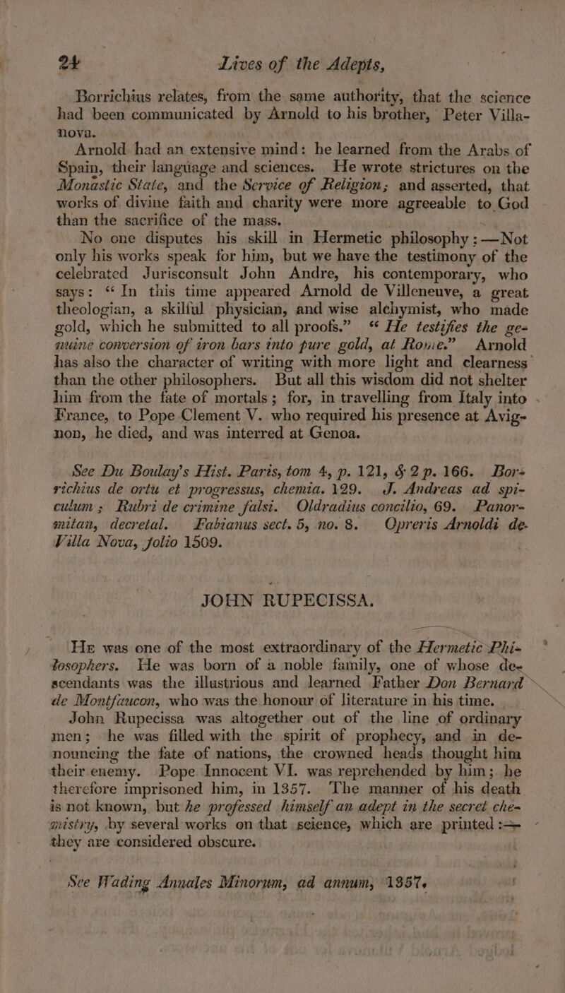 Borrichius relates, from the same authority, that the science had been communicated by Arnold to his brother, Peter Villa- nova. Arnold had an extensive mind: he learned from the Arabs of Spain, their language and sciences. He wrote strictures on the Monastic State, and the Service of Religion; and asserted, that works of divine faith and charity were more agreeable to God than the sacrifice of the mass, | No one disputes his skill in Hermetic philosophy ; —Not only his works speak for him, but we have the testimony of the celebrated Jurisconsult John Andre, his contemporary, who says: “In this time appeared Arnold de Villeneuve, a great theologian, a skilful physician, and wise alehymist, who made gold, which he submitted to all proofs.” ‘ He testifies the ge- nuine conversion of iron bars into pure gold, at Rone.” Arnold has also the character of writing with more light and clearness’ than the other philosophers. But all this wisdom did not shelter him from the fate of mortals; for, in travelling from Italy into . France, to Pope Clement V. who required his presence at Avig- non, he died, and was interred at Genoa. See Du Boulay’s Hist. Parts, tom 4, p. 121, § 2p. 166. Bor richius de ortu et progressus, chemia.129. J. Andreas ad spi- culum ; Rubri de crimine falsi. Oldradius concilio, 69. Panor- mitan, decretal. Fabianus sect. 5, no. 8. Opreris Arnoldi de. Villa Nova, folio 1509. JOHN RUPECISSA. Ses He was one of the most extraordinary of the Hermetic Phi- tosophers. He was born of a noble family, one of whose d scendants was the illustrious and learned Father Don Bernard de Montfaucon, who was the honour of literature in his time. he John Rupecissa was altogether out of the line of ordinary men; he was filled with the spirit of prophecy, and in de- nounemg the fate of nations, the crowned heads thought him their enemy. Pope Innocent VI. was reprehended by him; he therefore imprisoned him, in 1357. The manner of his death is not known, but he professed himself an adept in the secret che- mistry, by several works on that science, which are printed :— they are considered obscure. | See Wading Annales Minorum, ad annum, 1357.