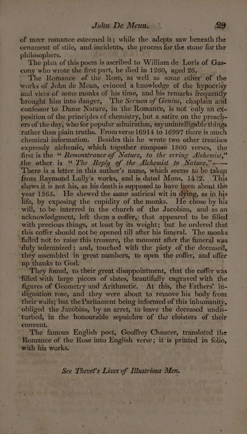 of mecr romance esteemed it; while the adepts saw beneath the ornament of stile, and incidents, the process for the stone for the philosophers. RINE aS | The plan of this poem is ascribed to William de Loris of Gas- cony who wrote the first part, he died in 1260, aged 26. ' Yhe Romance of the Rose, as well as some other of the works of John de Meun, evinced a knowledge of the hypocrisy and vices of some monks of his time, and his remarks frequently ‘brought him into danger, ‘The Sermon of Genius, chaplain and | confessor to Danie Nature, in the Romance, is not only an ex- position of the principles of chemistry, but a satire on the preach- ers of the day, who for popular admiration, say unintelligable things rather than plain truths. From verse 16914 to 16997 there is much chemical information. Besides this he wrote two other treatises expressly alchemic, which together compose 1800 verses, the first is the ** Remonstrance of Nature, to the erring Alchemist,” the other is “ The Reply of the Alchemist to Nature,” -— There is a letter in this author’s name, which seems to be take from Raymond Lully’s works, and is dated Mons, 1422. This shews it is not his, as his death is supposed to have been about the et 1365. He shewed the same satirical wit in dying, as in his ife, by exposing the cupidity of the monks. He chose by his will, to be interred in the church of the Jacobins, and as an ~ acknowledgment, left them a coffer, that appeared to be filled with precious things, at least by its weight; but he ordered that _ this coffer should not be opened till after his funeral. The monks ‘failed not to raise this treasure, the moment after the funeral was “duly solemnized ; and, touched with the piety of the deceased, they assembled in great numbers, to open the coffer, and offer ‘up thanks to God: They found, to their great disappointment, that the coffer was ‘filled with large pieces of slates, beautifully engraved with the figures of Geometry and Arithmetic. At hig: e Fathers’ in- ‘dignation rose, and they were about to remove his body from their walls; but the Parliament being informed of this inhumanity, ‘obliged the Jacobins, by an arret, to leave the deceased undis- ‘turbed, in the honourable sepulchre of the cloisters of their convent. . The famous English poet, Geoffrey Chaucer, translated the Romance of the Rose into English verse; it is printed in folio, with his works. | See Thevet’s Lives of Illustrious Men.