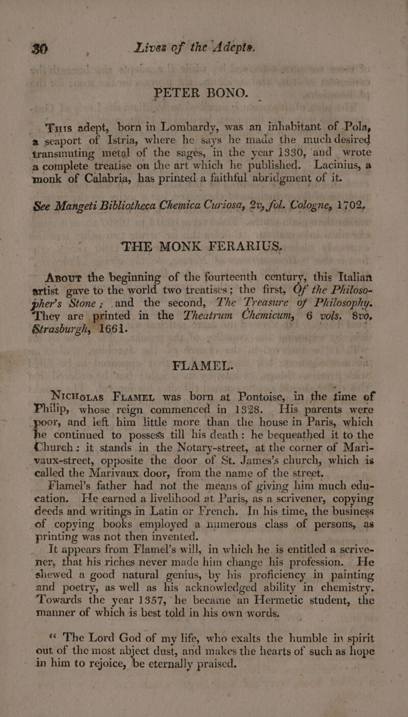 PETER BONO. Tus adept, born in Lombardy, was an inhabitant of -Pola, a seaport of Istria, where he says he made the much desired transmuting metal of the sages, in the year 1330, and | wrote a complete treatise on the art which he published. Lacinius, a monk of Calabria, has printed a faithful abridgment of it. See Mangeti Bibliotheca Chemica Curiosa, 2v, fol. Cologne, 1702, THE MONK FERARIUS. Asout the beginning of the fourteenth century, this Italian artist gave to the world two treatises ; the first, Of the Philoso- pher’s Stone; and the second, The Treasure of Philosophy. ‘They are Bpinted in the Lheatrum Chemicum, 6 vols. 8v0, Strasburgh, 1661. | fi gh hd | FLAMEL. NicHoras Firamen was born at Pontoise, in the time of Philip, whose reign commenced in 1328. His parents were poor, and ieft him little more than the house in Paris, which he continued to possess till his death: he bequeathed it to the Church: it stands in the Notary-street, at the corner of Mari- vaux-street, opposite the door of St. James’s church, which is called the Marivaux door, from the name of the street. Flamel’s father had not the means of giving him much edu- cation. He-earned a livelihood at Paris, as a scrivener, copying deeds and writings in Latin or french. In his time, the business _of copying books employed a numerous class of persons, as printing was not then invented. . It appears from Flamel’s will, in which he. is entitled a scrive- ner, that his riches never made him change his profession. He shewed a good natural genius, by his proficiency in painting and poetry, as well as his acknowledged ability in chemistry. “Towards the year 1357, he became an Hermetic student, the manner of which is best told in his own words. « The Lord God of my life, who exalts the humble in spirit out of the most abject dust, and makes the hearts of such as hope in him to rejoice, be eternally praised.