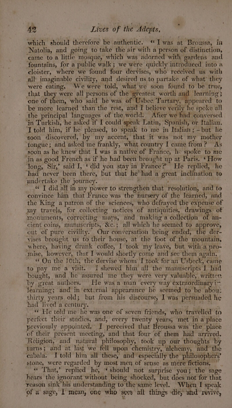 which aHoHe fpeteane be Ltrehteatig’ « T was ait ‘Broussa, in ‘Natolia, and going to take the air with a person of distinction, came toa little mosque, which was adorned with gardens and. fountains, for a public walk; we were quickly introduced into a cloister, where we found four dervises, who received us with all imaginable civility, and desired us to partake of what’ they were eating, We were told, what. we soon found to be true, that they were all persons of the greatest worth anc learning ; one of them, who suid he was of Usbec Tartary, appeared To be more learned than the rest, and I believe verily he spoke all the principal languages of the world. After we had conversed ‘in Turkish, ‘he asked if I could’ speak Latin, Spanish, or Italian. ‘I told him, if he pleased, to “speak to me jn Italian; —but he soon discovered, by my accent, that it was not my mother tongue ; and asked me frankly, what country I came from ? As ‘soon as he knew that I was a native of France, he spoke to me in as good French as if he had been brought up at Paris. ‘ How ‘long, Sir,’ said I, * did you stay in France? ? He replied, he “had never been tie: but that he’ had a great inclination to undertake the journey. ¢ ake « J did all in my power to strengthen that resolution, aril to ‘convince him that France was ‘the hursery of the learned, and the King a patron of the sciences, who defrayed the expense of imy travels, for collecting notices of antiquities, drawings: of monuments, correcting maps, and making a collection of an- cient coins, manuscripts, &amp;c.; all which he seemed to approve, out of pure civility. Our conversation being ended, the der- “vises brought us to their house, at ‘the foot of the mountain, where, having drank coffee, I took my leave, but with. a pro- mise, howeyer, that I would shortly come and see them again. - On the 10th, the dervise whom’ I took for an Usbeek, ¢ came to pay me a visit. I shewed him’ all the manuscripts I had bought, and he Hestitied me they were very valuable, written. by great authors. He was a man “every way extra tordinary i=. learning; and in‘external appearance he scemed to be abou: thirty years. old; but from his discourse, I was persuaded he had lived a century. ) «¢ He told me he was one of seven friends, who travelled ' to perfect their studies, and, every twenty years; met in a place previously appointed, I ‘perceived that Broussa was the place ‘of their present meeting, and that four ‘of them had arrived. ‘Religion, and natural philosophy, took up our thoughts by turns; and at last ‘we fell upon chemistry, alchemy, andthe cabala. I told him all these, and especially the philosophers’ pane, were regar ded by most men of sense as mere fictions. ~ That,’ replied he, should not surprise you; the sage ee the ignorant without being shocked, but does not for that reason sink’his understanding to “the'same level. When I speak ‘of a sage, I mean, one who sees all things «die, ‘and “reylye,
