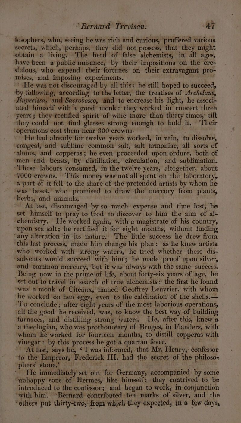 “ Bernard Trevisan: AT losophers, who, seeing he was rich and curious, proffered various secrets, which, perhaps, they did not possess, that they might obtain a living. ‘The herd of false alchemists, in all ages, have been a public nuisance, by their impositions on the cre- dulous, who expend theirfortunes on their extravagant pro- mises, and imposing experiments. os a He was not disceuraged by all this; he still hoped to succeed, ‘by following, according to the letter, the treatises of Archelaus, Ttupecissa, and Sacrobosco, and to encrease his light, he associ- ated himself with’a good monk: they worked in concert three years; they rectified spirit of wine more than thirty times,’ till ‘they could not find glasses strong enough to hold it. Ther ‘operations cost them near 300 crowns. | He had already for twelve years worked, in vain, to dissolve, ‘congeal, and sublime common salt, salt armoniac, all sorts of ‘alums, and copperas; he even proceeded upon ordure, both of men and beasts, by distillation, circulation, and sublimation. These labours consumed, in the twelve years, altogether, about 7000 crowns. This money was not all spent on the laboratory, a part-of it fell to the share of the pretended artists by whom he. ‘was beset; who promised to draw the mercury from plants, ‘herbs, and animals. ~~ At last, discouraged by so much expense and time lost, he set himself to pray to God to discover to him the aim of al- chemistry. He worked again, with a magistrate of his country, upon sea salt; he rectified it for eight months, without finding ‘any alteration in its nature. The little success he drew from ‘this last process, made him change his plan: as he knew artists _who worked with strong waters, he tried whether these dis- “solvents would succeed with him; he made proof upon silver, and common mercury, but it was always with the same success. Being now in the prime of life, about forty-six years of age, he set out to travel in search of true alchemists: the first he found “was a monk of Citedux, named Geoffrey Leuvrier, with whom | ‘he worked on hen egos, even to the calcination of the shells. — ‘To conclude; after eight years of the most laborious operations, all the good he received, was, to know the best way of building ‘furnaces, and distilling strong waters. He, after this, knew a ‘a theologian, who was prothonotary of Bruges, in Flanders, with ‘whom he worked for fourteen months, to distill copperas with vinegar: by this process he got a quartan fever. At last, says he, ¢ I was informed, that Mr. Henry,: confessor ‘to the Emperor, Frederick III. had the secret of the philoso- “phers’ stone,’ - {he iii cla kas orn He immediately set out for Germany, accompanied. by some “unhappy sons of Hermes, like himself: they contrived to be introduced to the confessor; and began to work, in conjunction “with him. ‘Bernard contributed-ten marks of silver, and the “ethers put thirty-two, from which they expegted, ina few days, ~