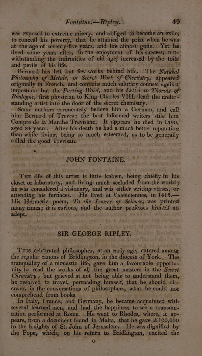 ~ Fontaine.—Ripley. was exposed to extreme misery; and obliged ‘td become. an exile; to conceal his poverty, that he attained the prize when he was: at the age of seventy-five years, ard life almost’ gorie..: Yet he: lived some years ie in the enjoyment of his success, .not~: withstanding the infirmities of old age} increased by the toils. and perils of his life. ihe isl i Tajo. Bets Bernard: has ‘left but few works behind hin. The Natital Philosophy of Metals, or Secret Work of Chemistry, appeared originally in French, and contains much salutary counsel against imposters; but the Parting Word, and his Letter to Thomas: of Boulogne, first physician to King Charles VIII. lead the under= standing artist into the door of the secret chemistry. — moe Some authors erroneously believe him a German, and call him Bernard of Treves; the best informed writers stile him | Compte de la Marche Trevisane. It appears he died in 1490, aged 84 years. - After his death he had a much better reputation than while living, being so much esteemed, as to be generally called the good Trevisan. | i's . r * JOHN FONTAINE. | */ Tux life of this artist is little known, being chiefly in his: closet or laboratory, and living much secluded trom the world; he was considered a visionary, and was either writing verses; or attending his furnaces. He lived at Valenciennes, in 1413.— His Hermetic: poem, To the Lovers of Science; was printed many times; it is curious, and the author professes himself an adept. SIR GEORGE RIPLEY. _ Tuts celebrated philosopher, at.an early age, entered among the regular canons of Bridlington, in the diocese of York... The tranquillity of a monastic life, gave hima favourable opportu- nity to read the works of all the great masters in the Secret. Chemistry ; but grieved at not being able to understand them, he resolved to trayel, persuading himself, that he should dis- cover, in the conversations of philosophers, what he could not _ comprehend from books. . wg prio tao itt In Italy, France; and Germany, he became acquainted with several learned men, and had the happiness to see a transmu- ~ tation performed at Rome. ..He went to Rhodes, where, it ap-. pears, from a document found in Malta, that he gave £100,000 to the Knights of St. John of Jerusalem... He was dignified by the Pope, which, on his return to, Bridlington, excited the G