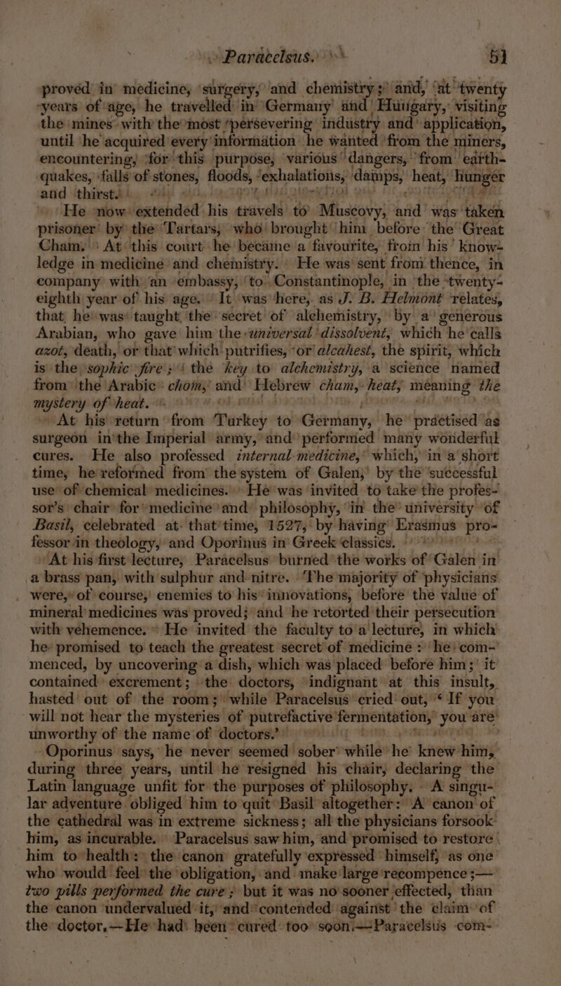 » Paracelsus. 5] proved in medicine, surgery, and chemistry 5! $! ‘and, ‘at’ twenty “years of: age, he travelled: in’ Germany’ and | “Hhiugary, visiting the mines with the most ‘persevering industry and application, until he acquired every’ information he wanted ‘from the miners, encountering, ‘for’ this purpose, various ° ‘dangers, ‘from: eatth- quakes, : falls of ote peas fexhalations, damps, | heat, — and thirst. He now: iastehded his eiveld) rn Muscovy, nad? was taken prisoner’ by the ‘Tartars, who brought him. before ‘the’ Great Cham. ' At this court he became a favourite,” from his’ know- ledge in medicine and chemistry. He was sent from thence, in company with: ‘an ‘embassy, ‘to..Constantinople, in the ‘twenty- eighth year of his age. ’ It ‘was ‘here, as J. B. Helmont relates, that, he’ was‘ taught, ‘the’ secret of alchemistry, by a‘ generous Arabian, who gave him the -wnzversal dissolvent, which he’ calla azot, death, or that’ which: putrifies, “or alcahest, the spirit, which is the \sophic fire; { the key to alchemistry, a science named from ‘the Arabic: she: and: ‘Hebrew cham, heat, meaning the peti of heat. At his return fom T ditkey to Gatnhtiy, he reid?” as surgeon in’the Imperial army, and’ performed many wonderful cures. He also professed internal-medicine,’ which, in a short time, he reformed from’ the system of Galen}’ by the ‘successful — use of chemical medicines.» He was’ invited to take’ the profes- sor’s ‘chair for medicineand: philosophy, ‘in the’ university ‘of Basil, celebrated at. that’time, 1527,‘ by having” rasmus pe fessor in theology, and Oporinus in Greek classics. 9) *)” At his first lecture, Paracelsus burned’the works of Galen in’ a brass pan, with sulphur and nitre. “Phe majority of physicians _ were,” of course,’ enemies to his‘ innovations, before the value of mineral’ medicines was proved; and he retorted their persecution with vehemence. * He invited the faculty to'a lecture, in which he: promised to teach the greatest secret of medicine : he: com- menced, by uncovering a dish, which was placed before him;' it comitalerede excrement ; the doctors indignant at this insult, hasted out of the room; while Paracelsus’ cried‘ out, ‘If you. will not hear the mysteries of putrefactive ig it tha are’ unworthy of the name of doctors.’ -Oporinus says,’ he never seemed sober’ while tia ive: him, during three years, until he resigned his chair, declaring the Latin language unfit for the purposes of philosophy. A singu~ lar adventure obliged him to quit’ Basil altogether: A canon Yof the cathedral was in extreme sickness; all the physicians forsook him, as incurable. Paracelsus saw hin, and promised to restore . him to health: the canon gratefully expressed himself} as one who would feel the’ ‘obligation, and make large 'recompence ;— two pills performed the cure; but it was no sooner effected, than the canon undervalued ‘it,’ ‘and*contended against the eee of the doctor. —Hehad) heen® cured too soon+-Paracelsus com-