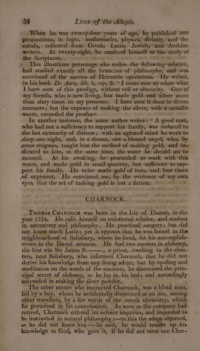 ». When he was twenty-four ‘years of age, he-published 900 ‘propositions, in logic, mathematics, physics, divinity,’ and’ the ‘eabala, collected from Greek, Latin, Jewish, and Arabian ‘writers. At twenty-eight, he confined himself to the study of the Scriptures. | ae . This illustrious personage who makes.the’ following’ relation, -had studied exactly all the branches of philosophy, and’ was -convinced of the success of Hermetic operations. He writes, in his book: De Auro, lib. 3, cap. 2. * I come now to’ relate what { have seen of this prodigy, without veil or obscurity. One of my friends, who is now living, has made gold: and ‘silver more than sixty times in my presence. ‘I have seen it done in divers manners; but the expence of making the silver, witha metallic “water, exceeded the produce. | $ YETIOS “Ort In another instance, the ‘same author:writes: * A good man, -who had not a suificiency to support his family, was reduced to .the last extremity of distress; with an agitated mind he went 'to sleep one night, and, in a dream, saw a blessed angel, who, by some enigmas, taught him the method of making gold, and in- dicated to him, at the same time, the water he should use to succeed. . At his: awaking, he'proceeded. to’ work with this water, and made gold in: small quantity, but. sufficient to sup- port his family. He twice made gold of iron, and) four times of orpiment. He convinced me, by the evidence ‘of my own eyes, that the art of making gold is not a fictions: sats, vit oni OS. aN, OT Ot Girne anna _ Tuomas Cuarnocx was born in the Isle of Thanet, in the year 1524. He calls himself an unlettered scholar, and student im astronomy and philosophy.. He practised surgery; but did not know much Latin; yet it appears that he was famed, in the neighbourhood of Salisbury, where he lived, for his accomplish- ments in the liberal sciences. _He had two masters in alchemy, the first was Sir James S -, a priest, dwelling in the clois- ters, near Salisbury, who informed Charnock, that he did not derive his knowledge from any living: adept; but by reading and meditation on the words of the ancients, he discovered the prin- cipal secret of alchemy, as he Jay in his bed; and accordingly succeeded in making the silver powder. . The other master who instructed Charnock, was a blind man, led by a boy, whom he accidentally discovered at an inn, among other travellers, by a few words of the occult, chemistry, which he perceived in his conversation. As soon as the company had. retired, Charnock entered int ocloser inquiries, and requested to be instructed in natural philosophy ;—to this the adept objected, as he did‘not know him :—he said, he would render up his knowledge to God, who gave it, if he did not meet one Char- /: