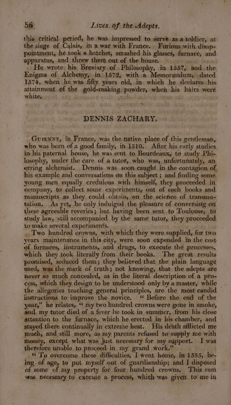 this critical. period, he ‘was impressed to. serve as.a: soldier, at the siege of Calais, in a war with France. » Furious with disap- pointment, he took a hatchet; smashed his glasses, furnace, jp apparatus and. threw them out of the house. | He wrote: his- Breviary of , Philosophy, ine 1547,) “ted wtb Enig ma. of. Alchemy, In, 1572, with .a Memoraridumy dated 1374, when he was fifty, years old, in: which he declareshis Er in of the a Ns feat eich his hairs were white. . (ae ey ae wl DENNIS ZACHARY. ' Gurensr, in n France, was the tative place of -this gentlemah, who was born of a good family, in 1510:, After his early studies in his paternal. house, he was sent to Bourdeaux, to study Phi- losophy, under the care of a tutor, who Wass unfortunately, an erring alchemist. Dennis was. soon caught in the contagion of, his example and conversations on this subject ; and finding some. young men equally credulous with himself, they proceeded in company, to collect some experiments, out ef such books and manuscripts as they. could obtain, on the science of transmu- tation. As yet, he only indulged. the pleasure of conversing on these agreeable reveries; but having been. sent. to T oulouse;. to study law, stilk accompanied. by the same baton they proceeded to make several experiments. _ Two hundred crowns, with which they were supplied, for two years maintenance in this city, were soon expended. in the cost of furnaces, instruments, and drugs, to execute the processes, which they took literally from their books. The great. results promised, seduced them; they believed that the plain language used, was the mark of trath; not knowing, that. the adepts are mever so much concealed, as in the literal description of a pro- cess, which they design to be understood. only by a master, while the. allegories teaching general principles, are the most candid — instructions to improve the novice. ‘ Before the end of the r,” he relates, my two hundred crowns were gone in smoke, il my tutor died of a fever he. took in. summer, from his close attention to the furnace; which he erected. in his chamber, and stayed there continually in’ extreme heat. His death afflicted me - youeh, and still more, as my parents refused to supply me with money, except. what was just necessary for my support. I was therefore unable to proceed. in my grand work.” ‘ To overcome. these difficulties, I went home, in 1535, be- ing. of age, te put myself out of guardianship; and I disposed of-some of my. property for four hundred crowns, This sum was. necessary to execute a- process, which was given to me in