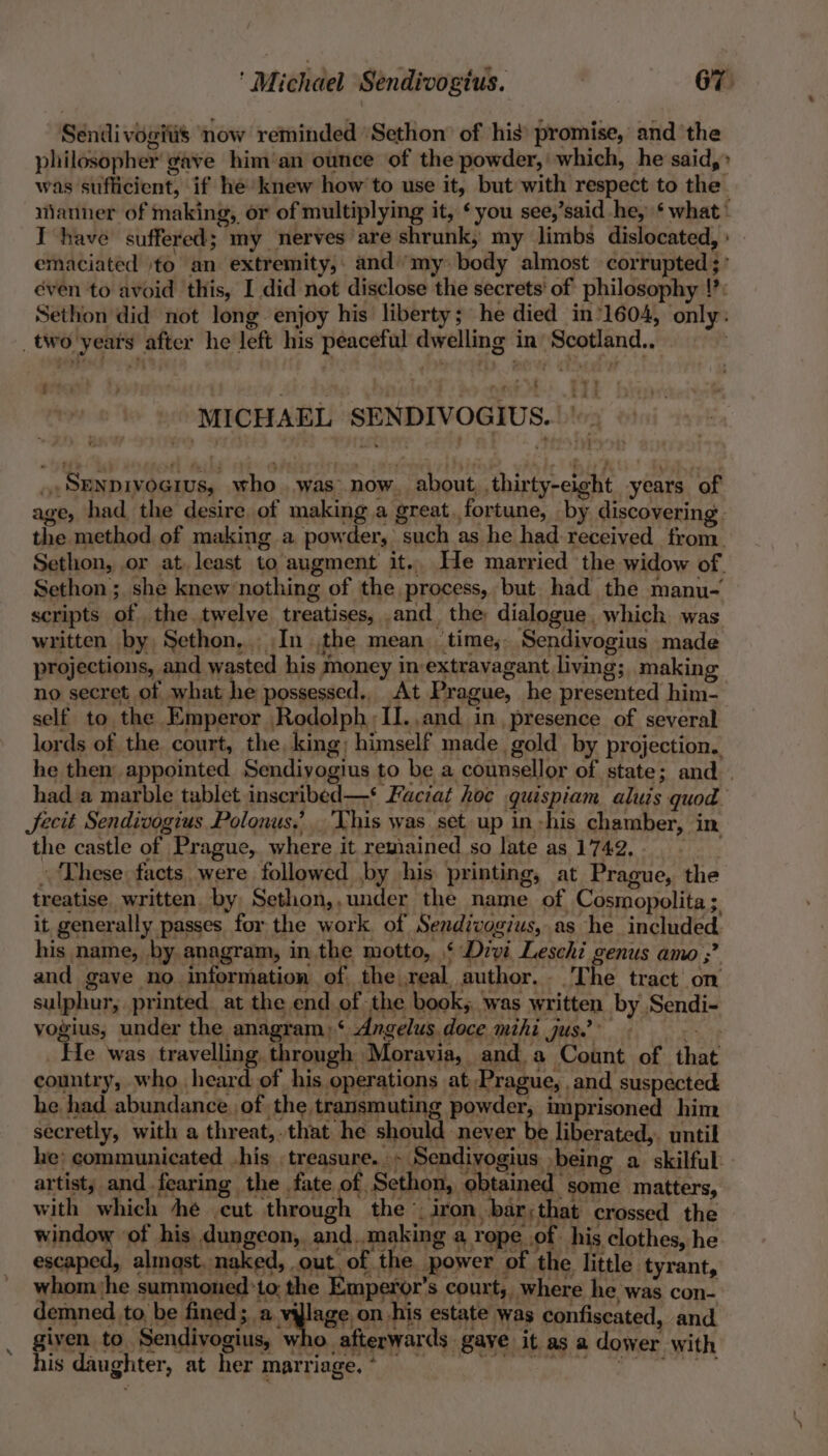 Sendi vogitis now reminded ‘Sethon’ of his’ promise, and the philosopher gave him‘an ounce of the powder, which, he said,» was sufficient, if he’ knew how to use it, but with respect to the manner of making, or of multiplying it, ‘you see,’said he, ‘what’ I have suffered; my nerves are shrunk, my limbs dislocated, : emaciated »to an extremity,. and’‘my. body almost corrupted ;: éven to avoid this, I did not disclose the secrets’ of philosophy !?: Sethon did not long. enjoy his liberty; he died in’1604, only: _two years after he left his peaceful dwelling in’ Scotland.. FP) MICHAEL SENDIVOGIUS.. ake vogius, under the anagram.‘ Angelus. doce mihi jus? - ae 4 _ He was travelling through Moravia, and a Count of that country, who heard of his operations at Prague, and suspected he had abundance of the transmuting powder, imprisoned him secretly, with a threat,.that he should never be liberated,. until he: communicated -his treasure. - Sendivogius being a skilful artist; and fearing the fate of, Sethon, obtained some matters, with which he cut through the © iron. bar; that crossed the window ‘of his dungeon, and.,.making a rope .of his clothes, he escaped, alingst. naked, out, of the power of the little tyrant, whom ‘he summoned ‘to, the Emperor's court, where he was con- demned to, be ee pa Ea; on his estate was confiscated, and given to Sendivogius, who. afterwards gave it as a dower with his daughter, at her.marnege, ko te